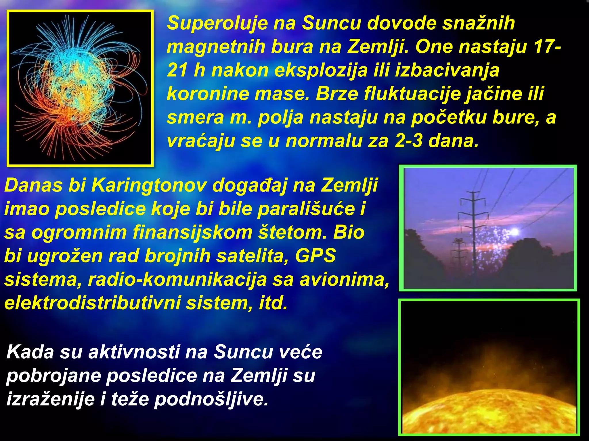 Superoluje na Suncu dovode snažnih
magnetnih bura na Zemlji. One nastaju 17-
21 h nakon eksplozija ili izbacivanja
koronine mase. Brze fluktuacije jačine ili
smera m. polja nastaju na početku bure, a
vraćaju se u normalu za 2-3 dana.
Danas bi Karingtonov događaj na Zemlji
imao posledice koje bi bile parališuće i
sa ogromnim finansijskom štetom. Bio
bi ugrožen rad brojnih satelita, GPS
sistema, radio-komunikacija sa avionima,
elektrodistributivni sistem, itd.
Kada su aktivnosti na Suncu veće
pobrojane posledice na Zemlji su
izraženije i teže podnošljive.
 