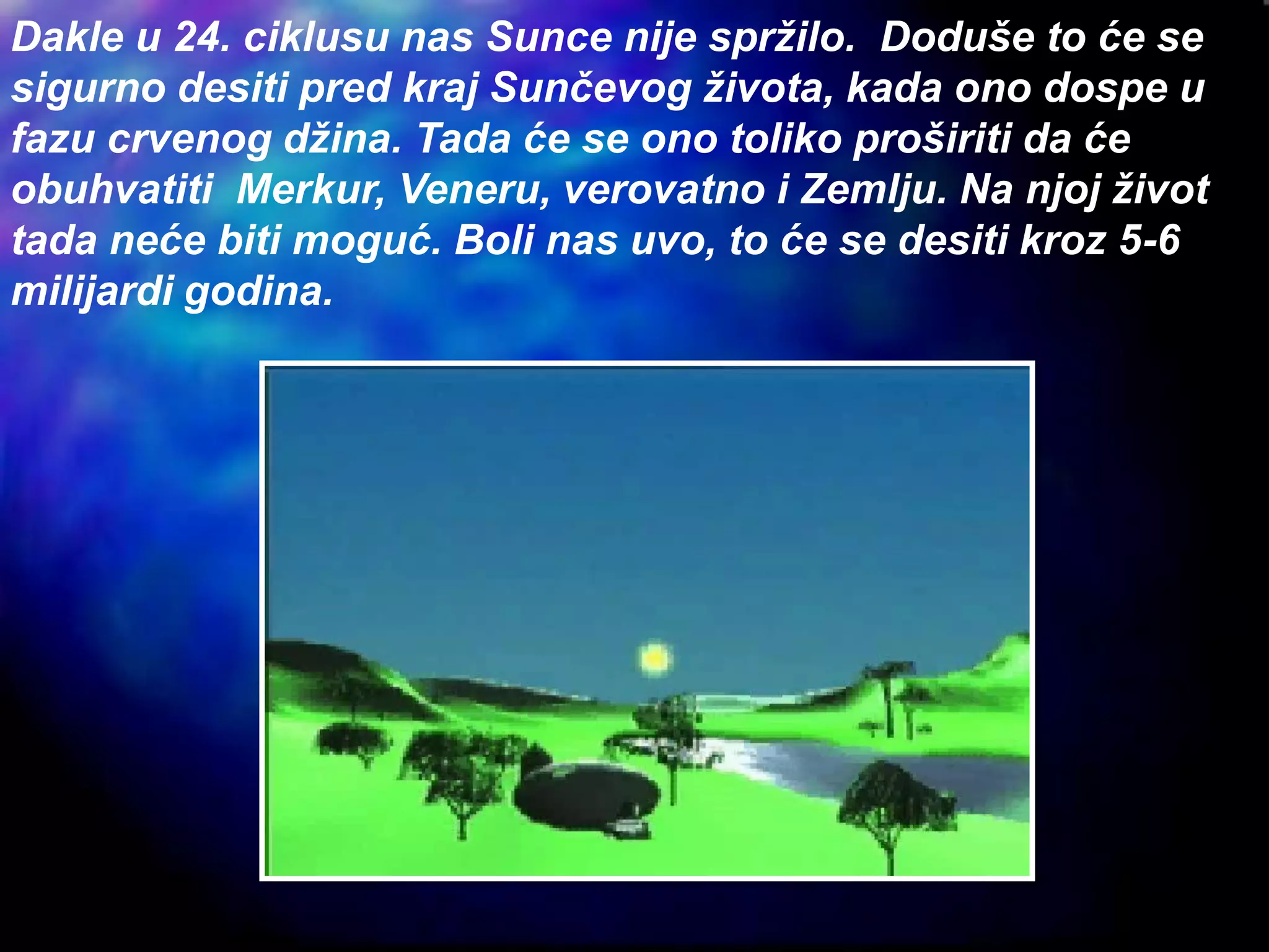 Dakle u 24. ciklusu nas Sunce nije spržilo. Doduše to će se
sigurno desiti pred kraj Sunčevog života, kada ono dospe u
fazu crvenog džina. Tada će se ono toliko proširiti da će
obuhvatiti Merkur, Veneru, verovatno i Zemlju. Na njoj život
tada neće biti moguć. Boli nas uvo, to će se desiti kroz 5-6
milijardi godina.
 