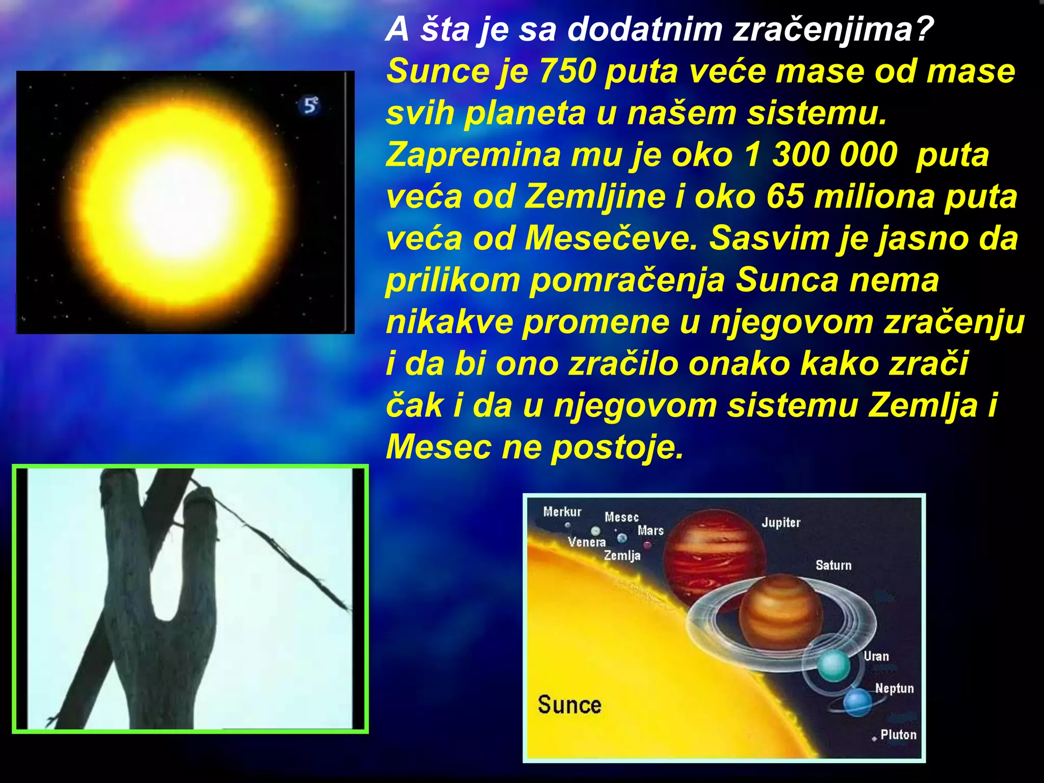A šta je sa dodatnim zračenjima?
Sunce je 750 puta veće mase od mase
svih planeta u našem sistemu.
Zapremina mu je oko 1 300 000 puta
veća od Zemljine i oko 65 miliona puta
veća od Mesečeve. Sasvim je jasno da
prilikom pomračenja Sunca nema
nikakve promene u njegovom zračenju
i da bi ono zračilo onako kako zrači
čak i da u njegovom sistemu Zemlja i
Mesec ne postoje.
 