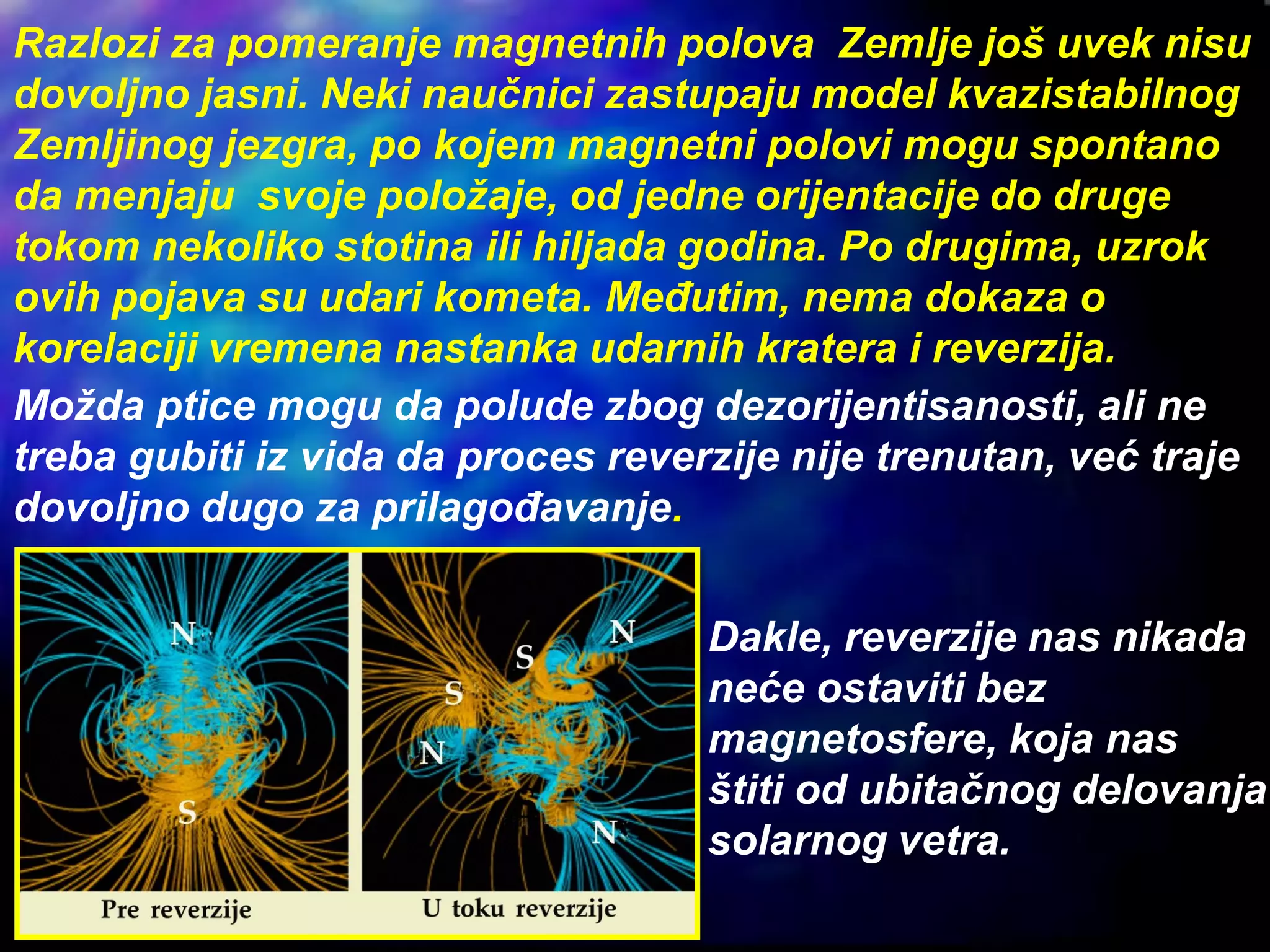 Razlozi za pomeranje magnetnih polova Zemlje još uvek nisu
dovoljno jasni. Neki naučnici zastupaju model kvazistabilnog
Zemljinog jezgra, po kojem magnetni polovi mogu spontano
da menjaju svoje položaje, od jedne orijentacije do druge
tokom nekoliko stotina ili hiljada godina. Po drugima, uzrok
ovih pojava su udari kometa. Međutim, nema dokaza o
korelaciji vremena nastanka udarnih kratera i reverzija.
Možda ptice mogu da polude zbog dezorijentisanosti, ali ne
treba gubiti iz vida da proces reverzije nije trenutan, već traje
dovoljno dugo za prilagođavanje.
Dakle, reverzije nas nikada
neće ostaviti bez
magnetosfere, koja nas
štiti od ubitačnog delovanja
solarnog vetra.
 