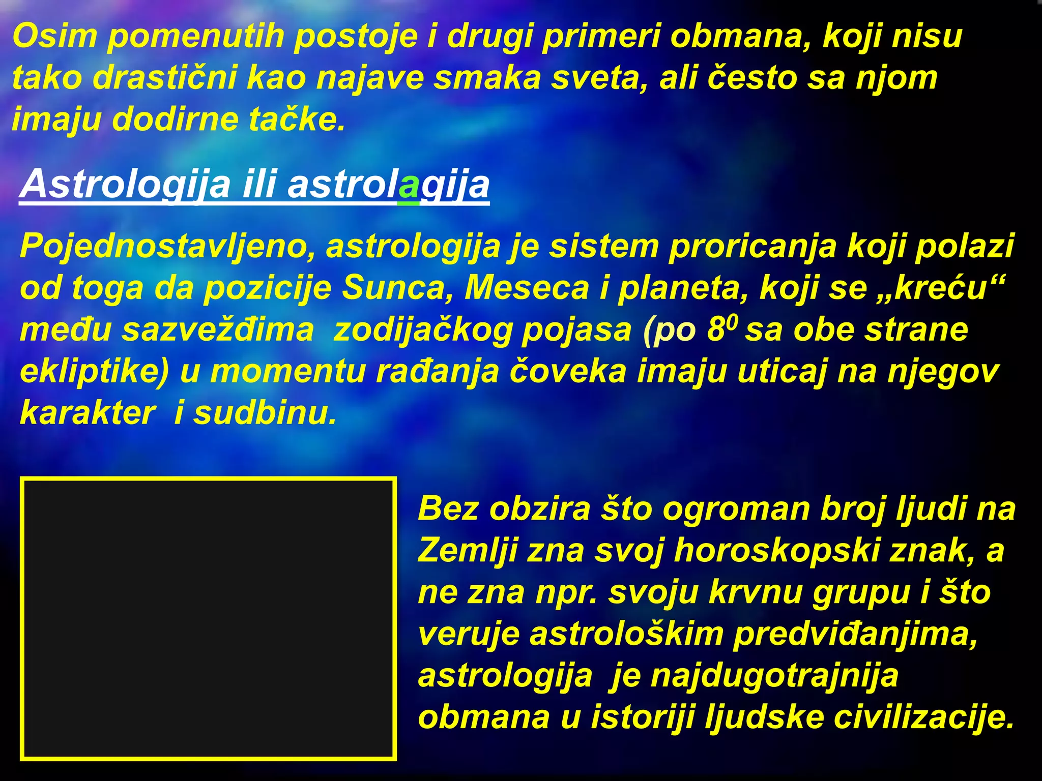 Astrologija ili astrolagija
Pojednostavljeno, astrologija je sistem proricanja koji polazi
od toga da pozicije Sunca, Meseca i planeta, koji se „kreću“
među sazvežđima zodijačkog pojasa (po 80 sa obe strane
ekliptike) u momentu rađanja čoveka imaju uticaj na njegov
karakter i sudbinu.
Osim pomenutih postoje i drugi primeri obmana, koji nisu
tako drastični kao najave smaka sveta, ali često sa njom
imaju dodirne tačke.
Bez obzira što ogroman broj ljudi na
Zemlji zna svoj horoskopski znak, a
ne zna npr. svoju krvnu grupu i što
veruje astrološkim predviđanjima,
astrologija je najdugotrajnija
obmana u istoriji ljudske civilizacije.
 