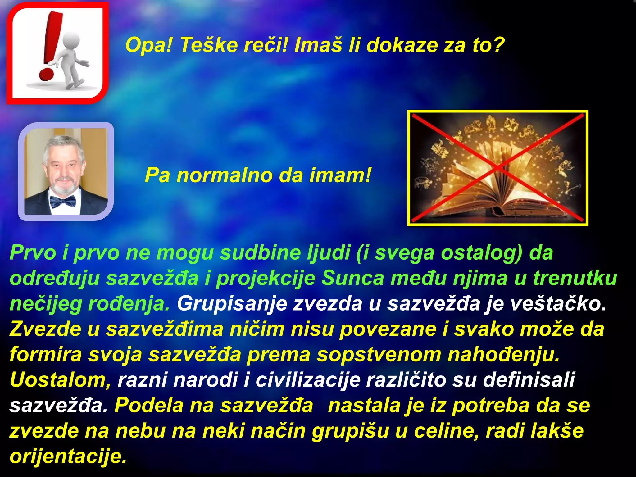Opa! Teške reči! Imaš li dokaze za to?
Pa normalno da imam!
Prvo i prvo ne mogu sudbine ljudi (i svega ostalog) da
određuju sazvežđa i projekcije Sunca među njima u trenutku
nečijeg rođenja. Grupisanje zvezda u sazvežđa je veštačko.
Zvezde u sazvežđima ničim nisu povezane i svako može da
formira svoja sazvežđa prema sopstvenom nahođenju.
Uostalom, razni narodi i civilizacije različito su definisali
sazvežđa. Podela na sazvežđa nastala je iz potreba da se
zvezde na nebu na neki način grupišu u celine, radi lakše
orijentacije.
 