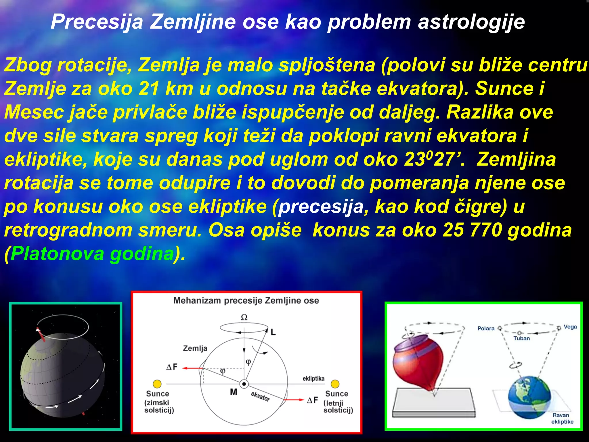 Zbog rotacije, Zemlja je malo spljoštena (polovi su bliže centru
Zemlje za oko 21 km u odnosu na tačke ekvatora). Sunce i
Mesec jače privlače bliže ispupčenje od daljeg. Razlika ove
dve sile stvara spreg koji teži da poklopi ravni ekvatora i
ekliptike, koje su danas pod uglom od oko 23027’. Zemljina
rotacija se tome odupire i to dovodi do pomeranja njene ose
po konusu oko ose ekliptike (precesija, kao kod čigre) u
retrogradnom smeru. Osa opiše konus za oko 25 770 godina
(Platonova godina).
Precesija Zemljine ose kao problem astrologije
 