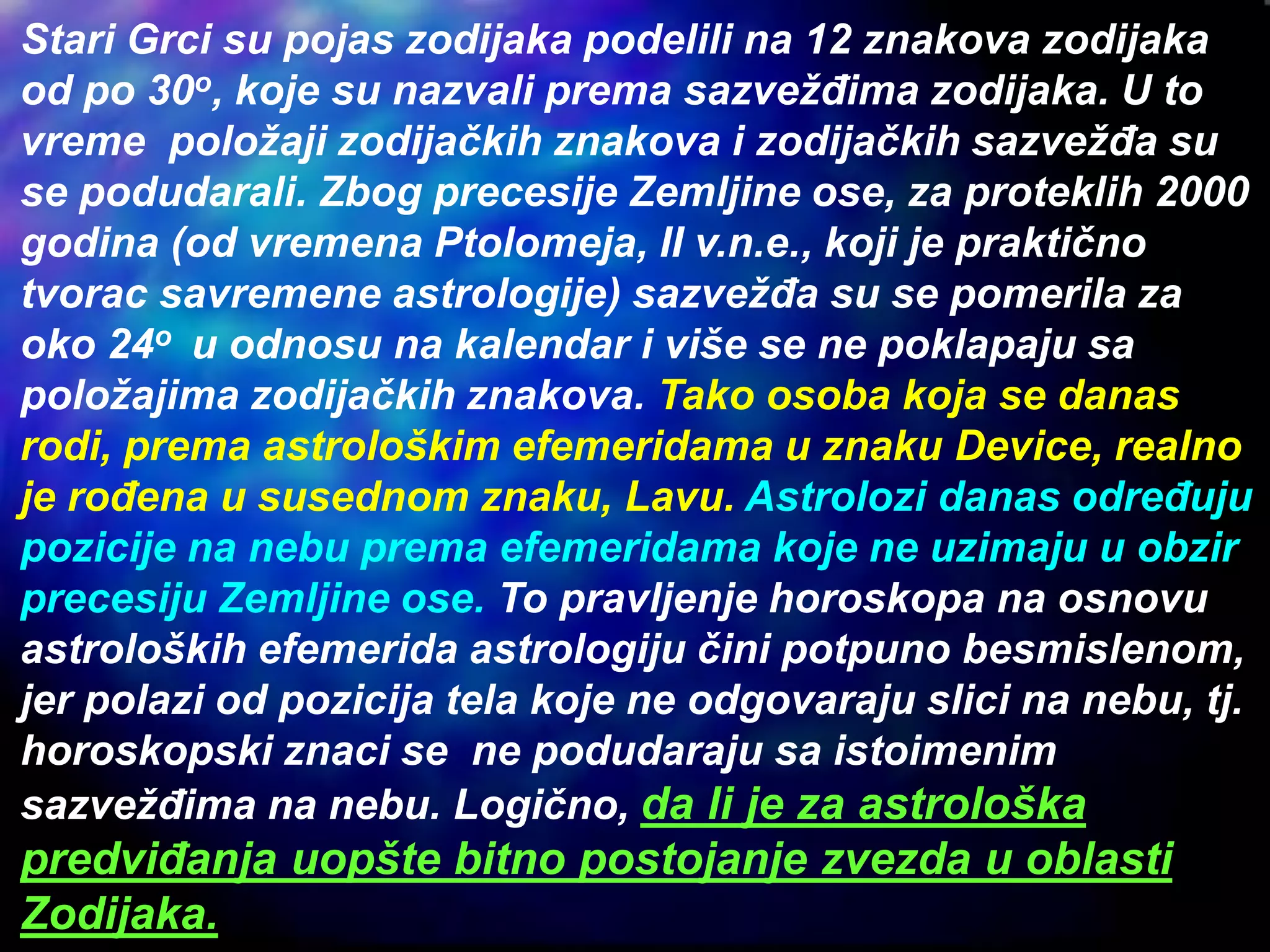 Stari Grci su pojas zodijaka podelili na 12 znakova zodijaka
od po 30o, koje su nazvali prema sazvežđima zodijaka. U to
vreme položaji zodijačkih znakova i zodijačkih sazvežđa su
se podudarali. Zbog precesije Zemljine ose, za proteklih 2000
godina (od vremena Ptolomeja, II v.n.e., koji je praktično
tvorac savremene astrologije) sazvežđa su se pomerila za
oko 24o u odnosu na kalendar i više se ne poklapaju sa
položajima zodijačkih znakova. Tako osoba koja se danas
rodi, prema astrološkim efemeridama u znaku Device, realno
je rođena u susednom znaku, Lavu. Astrolozi danas određuju
pozicije na nebu prema efemeridama koje ne uzimaju u obzir
precesiju Zemljine ose. To pravljenje horoskopa na osnovu
astroloških efemerida astrologiju čini potpuno besmislenom,
jer polazi od pozicija tela koje ne odgovaraju slici na nebu, tj.
horoskopski znaci se ne podudaraju sa istoimenim
sazvežđima na nebu. Logično, da li je za astrološka
predviđanja uopšte bitno postojanje zvezda u oblasti
Zodijaka.
 