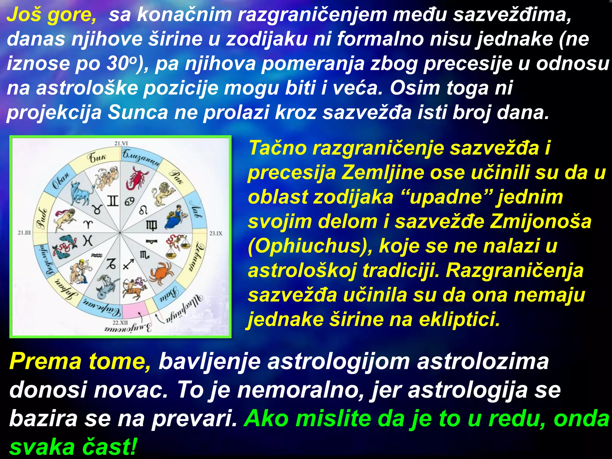 Još gore, sa konačnim razgraničenjem među sazvežđima,
danas njihove širine u zodijaku ni formalno nisu jednake (ne
iznose po 30o), pa njihova pomeranja zbog precesije u odnosu
na astrološke pozicije mogu biti i veća. Osim toga ni
projekcija Sunca ne prolazi kroz sazvežđa isti broj dana.
Tačno razgraničenje sazvežđa i
precesija Zemljine ose učinili su da u
oblast zodijaka “upadne” jednim
svojim delom i sazvežđe Zmijonoša
(Ophiuchus), koje se ne nalazi u
astrološkoj tradiciji. Razgraničenja
sazvežđa učinila su da ona nemaju
jednake širine na ekliptici.
Prema tome, bavljenje astrologijom astrolozima
donosi novac. To je nemoralno, jer astrologija se
bazira se na prevari. Ako mislite da je to u redu, onda
svaka čast!
 