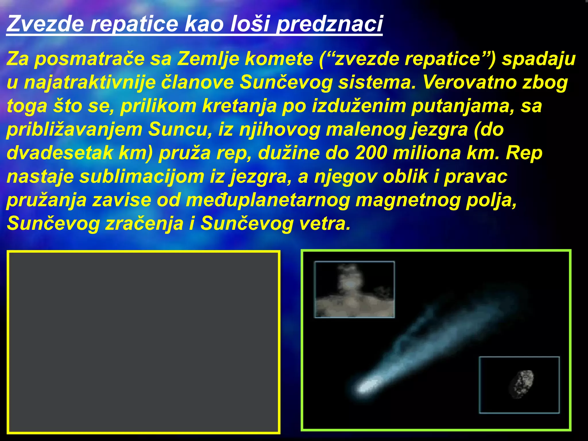 Zvezde repatice kao loši predznaci
Za posmatrače sa Zemlje komete (“zvezde repatice”) spadaju
u najatraktivnije članove Sunčevog sistema. Verovatno zbog
toga što se, prilikom kretanja po izduženim putanjama, sa
približavanjem Suncu, iz njihovog malenog jezgra (do
dvadesetak km) pruža rep, dužine do 200 miliona km. Rep
nastaje sublimacijom iz jezgra, a njegov oblik i pravac
pružanja zavise od međuplanetarnog magnetnog polja,
Sunčevog zračenja i Sunčevog vetra.
 