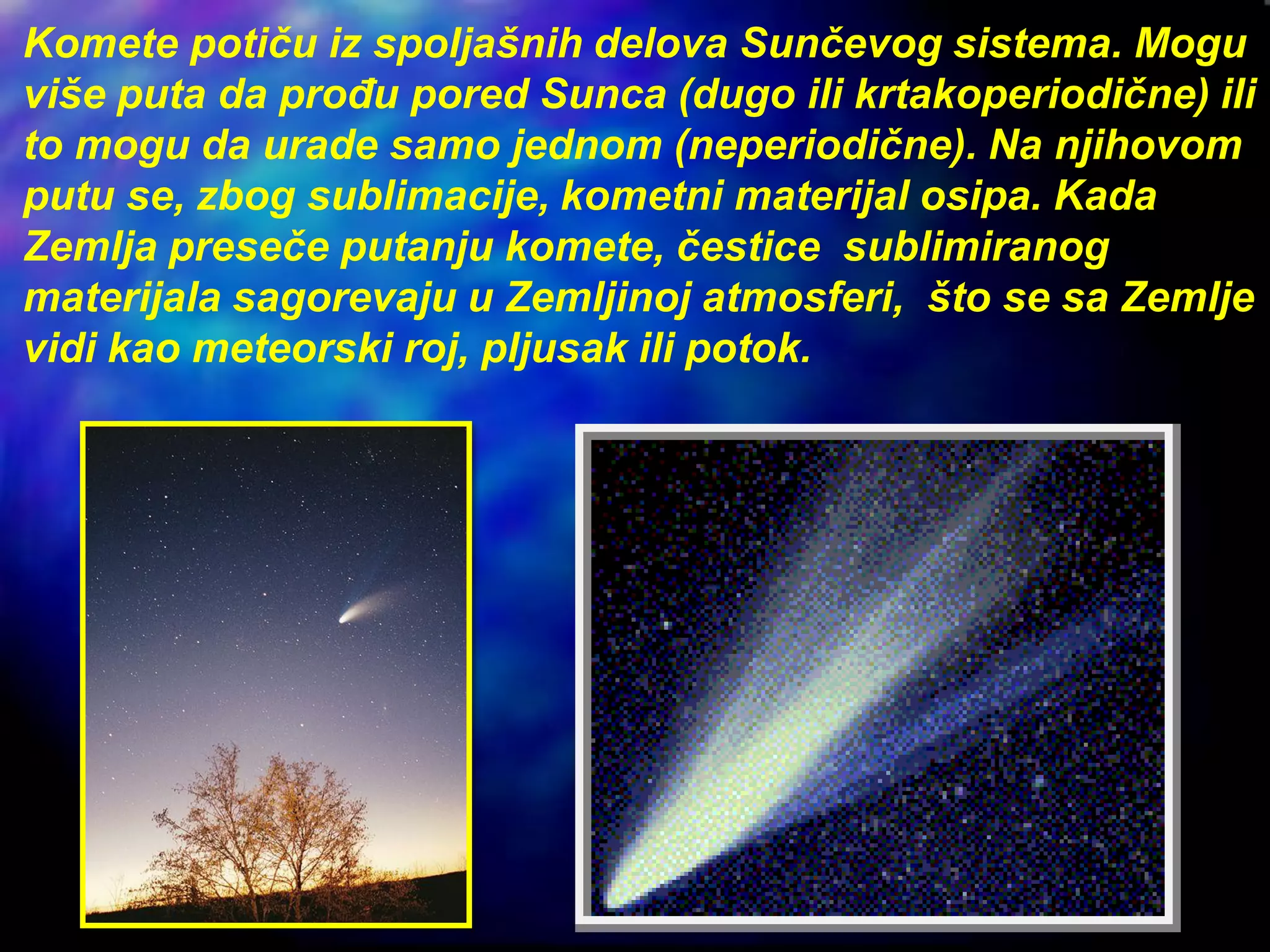 Komete potiču iz spoljašnih delova Sunčevog sistema. Mogu
više puta da prođu pored Sunca (dugo ili krtakoperiodične) ili
to mogu da urade samo jednom (neperiodične). Na njihovom
putu se, zbog sublimacije, kometni materijal osipa. Kada
Zemlja preseče putanju komete, čestice sublimiranog
materijala sagorevaju u Zemljinoj atmosferi, što se sa Zemlje
vidi kao meteorski roj, pljusak ili potok.
 