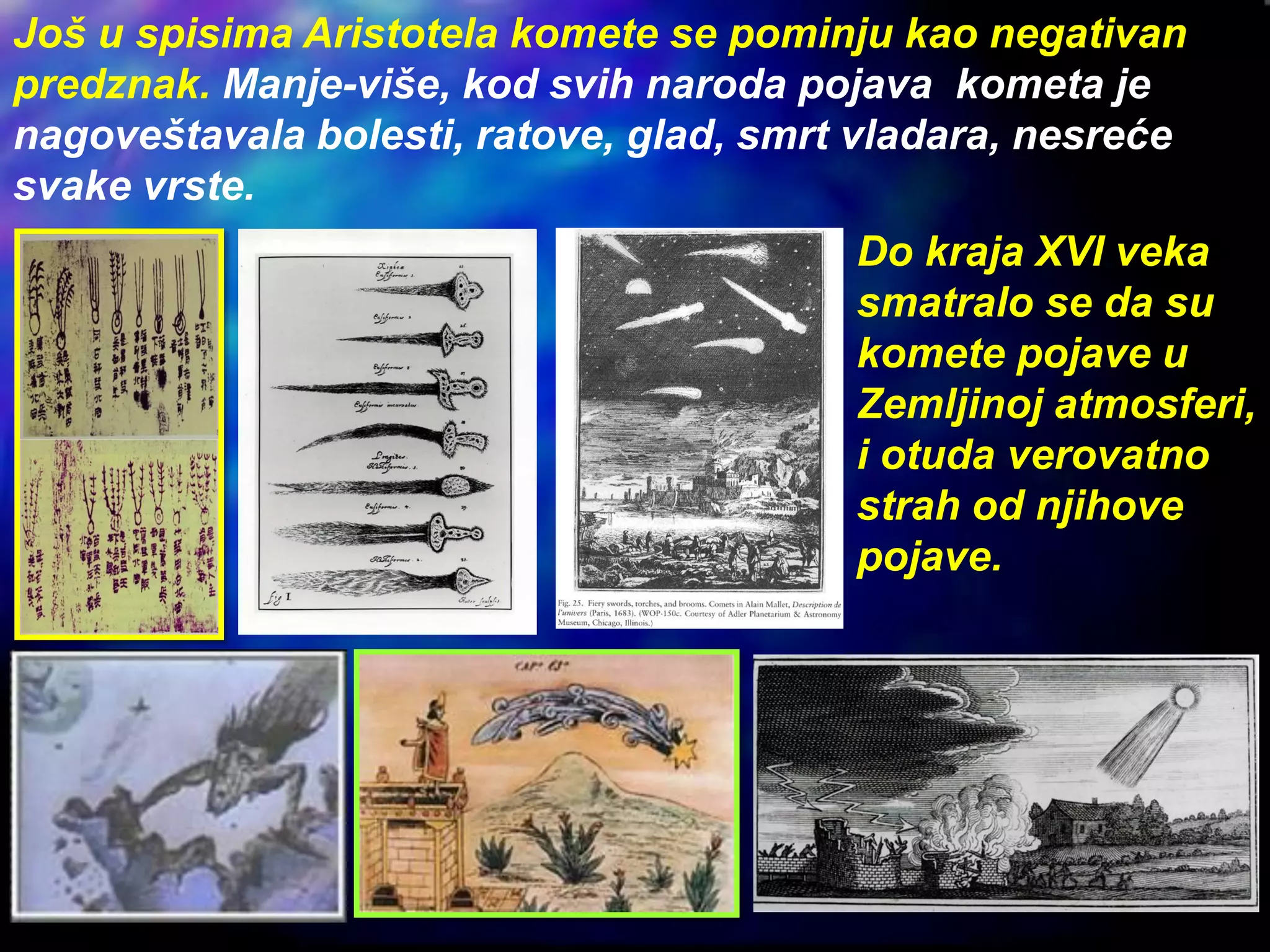 Još u spisima Aristotela komete se pominju kao negativan
predznak. Manje-više, kod svih naroda pojava kometa je
nagoveštavala bolesti, ratove, glad, smrt vladara, nesreće
svake vrste.
Do kraja XVI veka
smatralo se da su
komete pojave u
Zemljinoj atmosferi,
i otuda verovatno
strah od njihove
pojave.
 