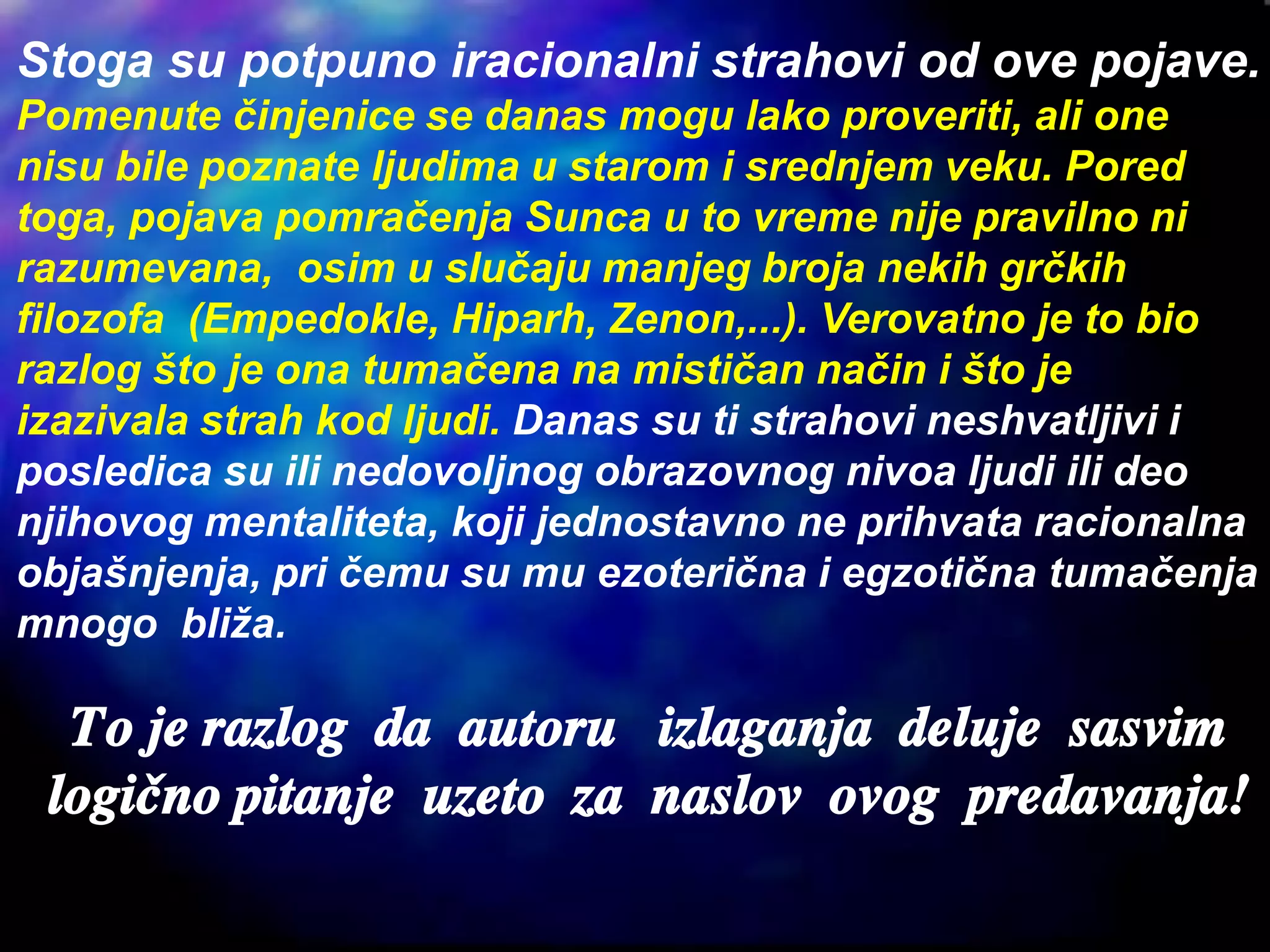 Stoga su potpuno iracionalni strahovi od ove pojave.
Pomenute činjenice se danas mogu lako proveriti, ali one
nisu bile poznate ljudima u starom i srednjem veku. Pored
toga, pojava pomračenja Sunca u to vreme nije pravilno ni
razumevana, osim u slučaju manjeg broja nekih grčkih
filozofa (Empedokle, Hiparh, Zenon,...). Verovatno je to bio
razlog što je ona tumačena na mističan način i što je
izazivala strah kod ljudi. Danas su ti strahovi neshvatljivi i
posledica su ili nedovoljnog obrazovnog nivoa ljudi ili deo
njihovog mentaliteta, koji jednostavno ne prihvata racionalna
objašnjenja, pri čemu su mu ezoterična i egzotična tumačenja
mnogo bliža.
To je razlog da autoru izlaganja deluje sasvim
logi~no pitanje uzeto za naslov ovog predavanja!
 