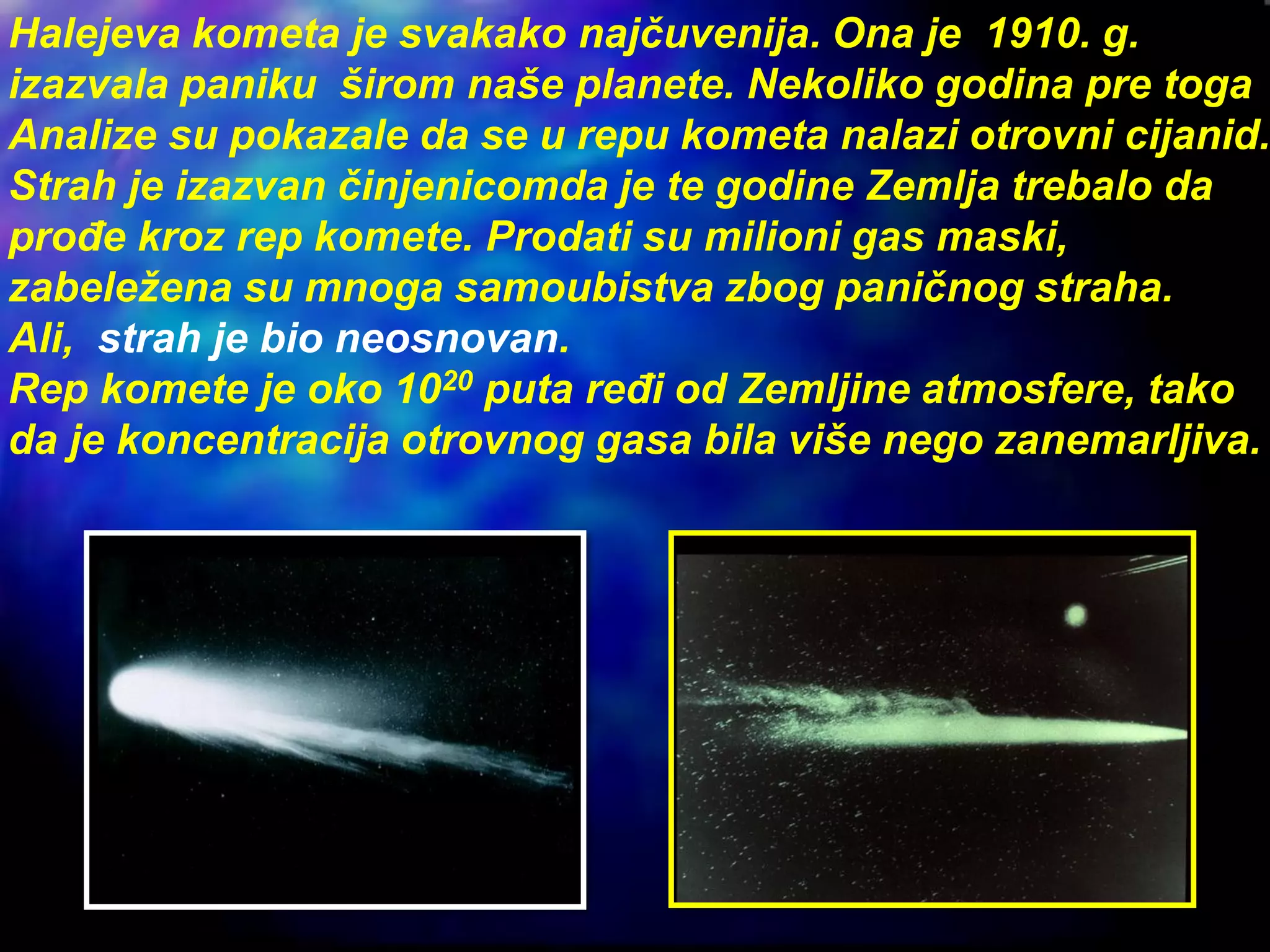 Halejeva kometa je svakako najčuvenija. Ona je 1910. g.
izazvala paniku širom naše planete. Nekoliko godina pre toga
Analize su pokazale da se u repu kometa nalazi otrovni cijanid.
Strah je izazvan činjenicomda je te godine Zemlja trebalo da
prođe kroz rep komete. Prodati su milioni gas maski,
zabeležena su mnoga samoubistva zbog paničnog straha.
Ali, strah je bio neosnovan.
Rep komete je oko 1020 puta ređi od Zemljine atmosfere, tako
da je koncentracija otrovnog gasa bila više nego zanemarljiva.
 