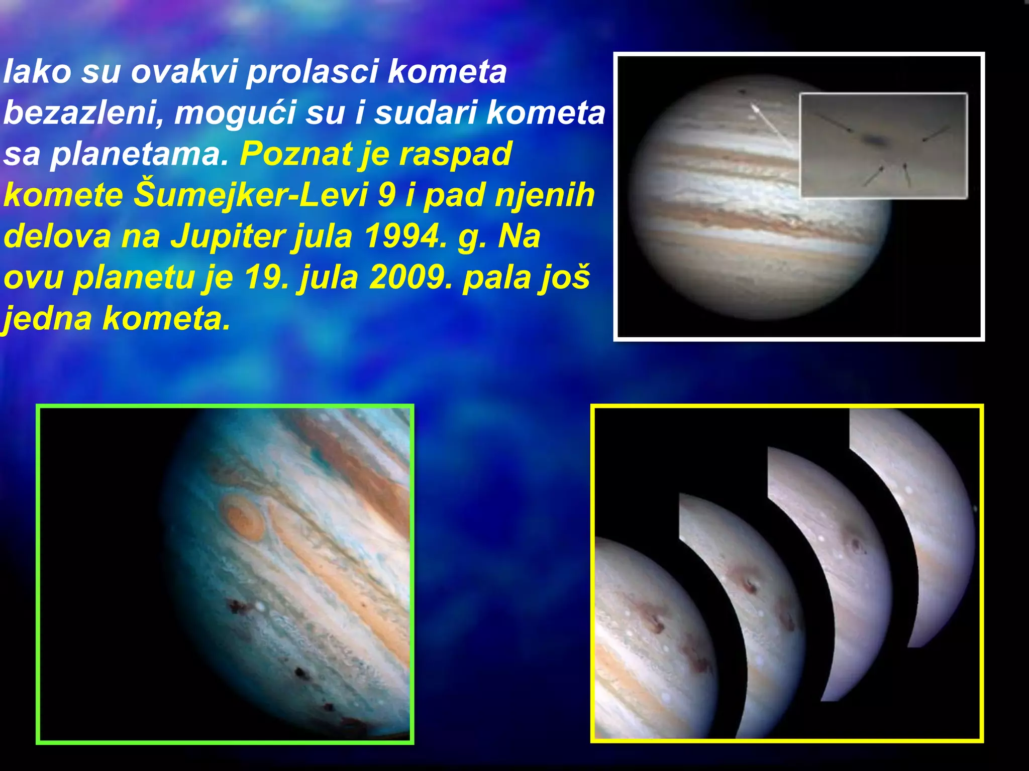 Iako su ovakvi prolasci kometa
bezazleni, mogući su i sudari kometa
sa planetama. Poznat je raspad
komete Šumejker-Levi 9 i pad njenih
delova na Jupiter jula 1994. g. Na
ovu planetu je 19. jula 2009. pala još
jedna kometa.
 