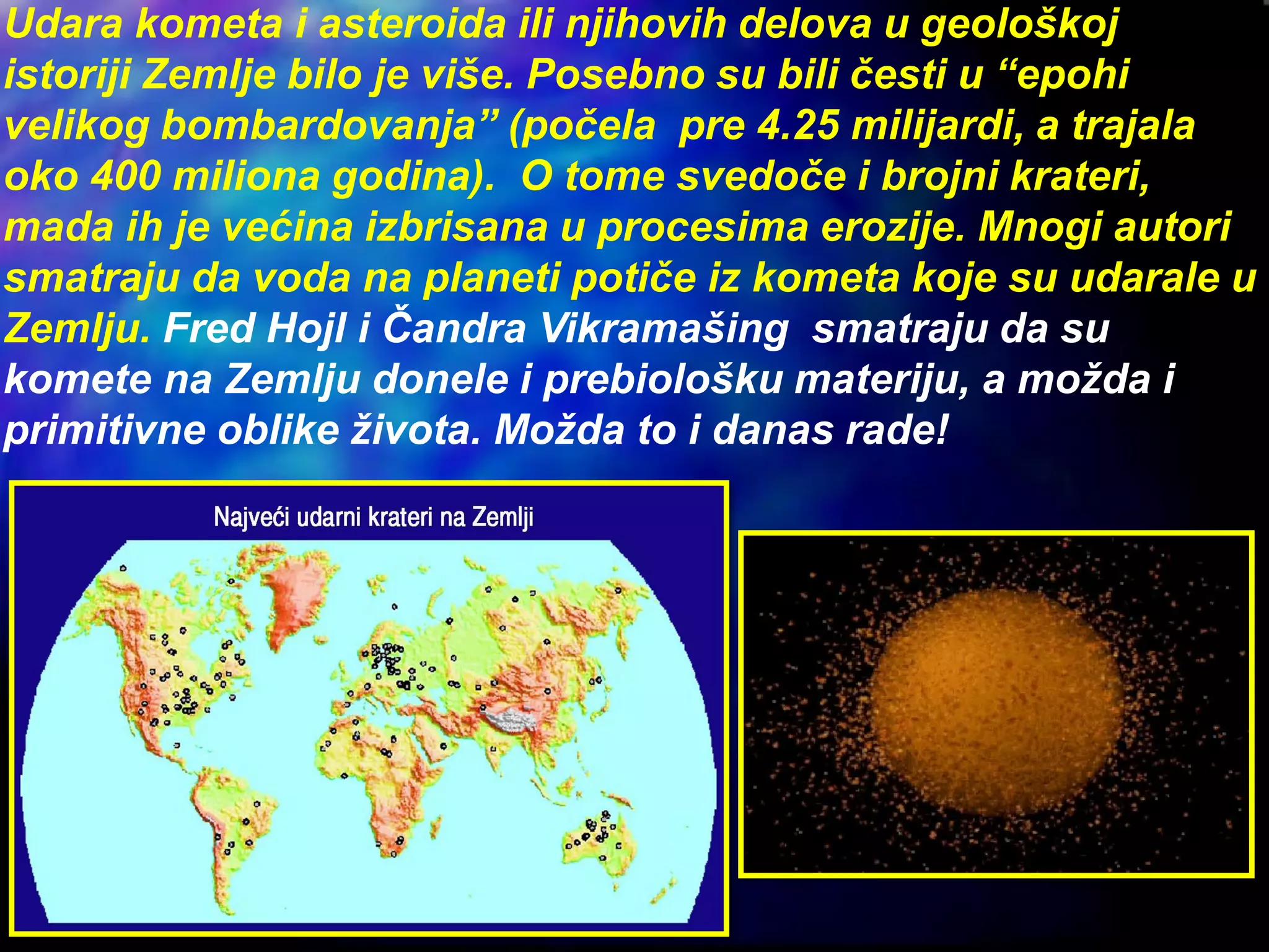 Udara kometa i asteroida ili njihovih delova u geološkoj
istoriji Zemlje bilo je više. Posebno su bili česti u “epohi
velikog bombardovanja” (počela pre 4.25 milijardi, a trajala
oko 400 miliona godina). O tome svedoče i brojni krateri,
mada ih je većina izbrisana u procesima erozije. Mnogi autori
smatraju da voda na planeti potiče iz kometa koje su udarale u
Zemlju. Fred Hojl i Čandra Vikramašing smatraju da su
komete na Zemlju donele i prebiološku materiju, a možda i
primitivne oblike života. Možda to i danas rade!
 