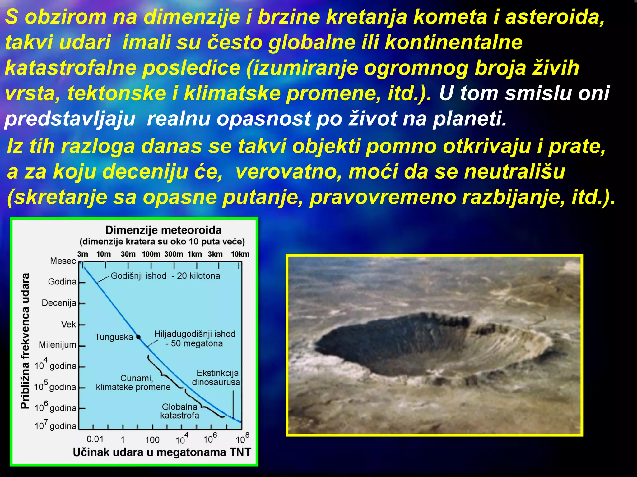 S obzirom na dimenzije i brzine kretanja kometa i asteroida,
takvi udari imali su često globalne ili kontinentalne
katastrofalne posledice (izumiranje ogromnog broja živih
vrsta, tektonske i klimatske promene, itd.). U tom smislu oni
predstavljaju realnu opasnost po život na planeti.
Iz tih razloga danas se takvi objekti pomno otkrivaju i prate,
a za koju deceniju će, verovatno, moći da se neutrališu
(skretanje sa opasne putanje, pravovremeno razbijanje, itd.).
 