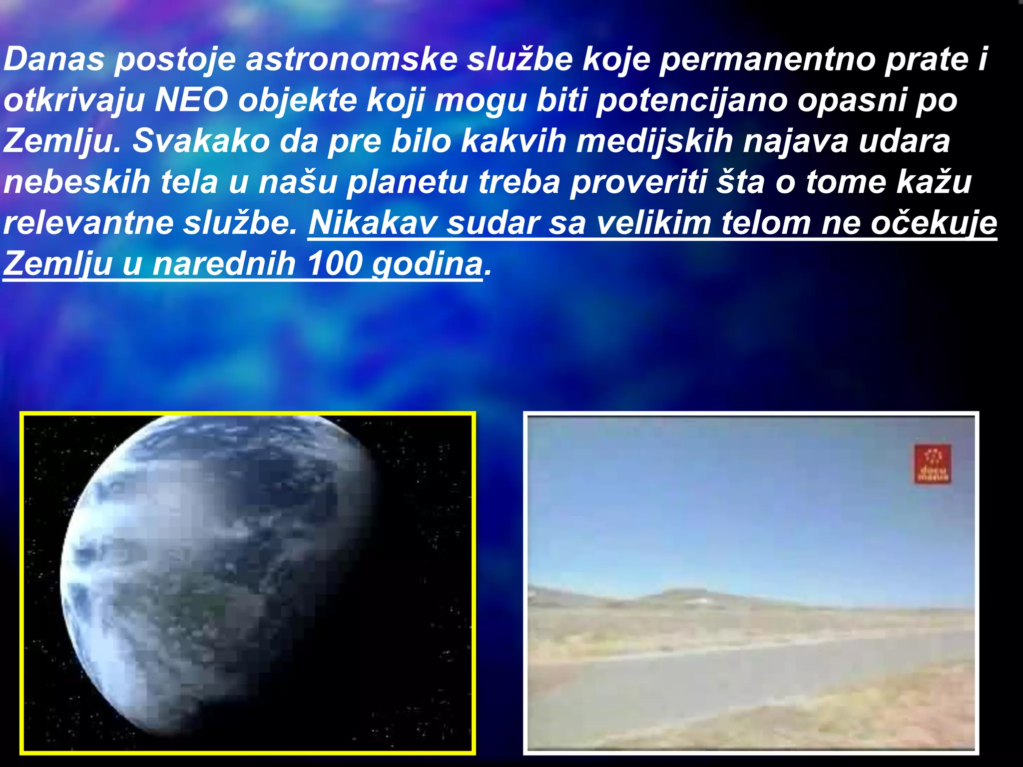 Danas postoje astronomske službe koje permanentno prate i
otkrivaju NEO objekte koji mogu biti potencijano opasni po
Zemlju. Svakako da pre bilo kakvih medijskih najava udara
nebeskih tela u našu planetu treba proveriti šta o tome kažu
relevantne službe. Nikakav sudar sa velikim telom ne očekuje
Zemlju u narednih 100 godina.
 