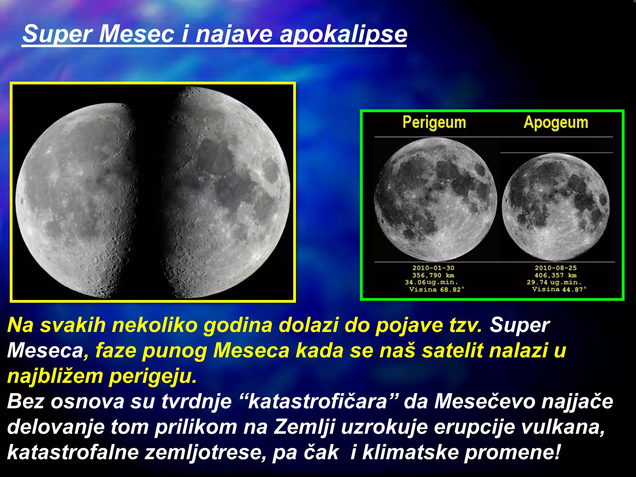Na svakih nekoliko godina dolazi do pojave tzv. Super
Meseca, faze punog Meseca kada se naš satelit nalazi u
najbližem perigeju.
Bez osnova su tvrdnje “katastrofičara” da Mesečevo najjače
delovanje tom prilikom na Zemlji uzrokuje erupcije vulkana,
katastrofalne zemljotrese, pa čak i klimatske promene!
Super Mesec i najave apokalipse
 