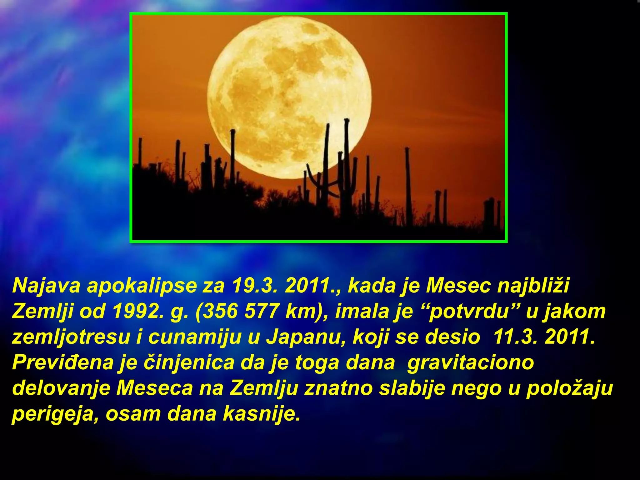 Najava apokalipse za 19.3. 2011., kada je Mesec najbliži
Zemlji od 1992. g. (356 577 km), imala je “potvrdu” u jakom
zemljotresu i cunamiju u Japanu, koji se desio 11.3. 2011.
Previđena je činjenica da je toga dana gravitaciono
delovanje Meseca na Zemlju znatno slabije nego u položaju
perigeja, osam dana kasnije.
 