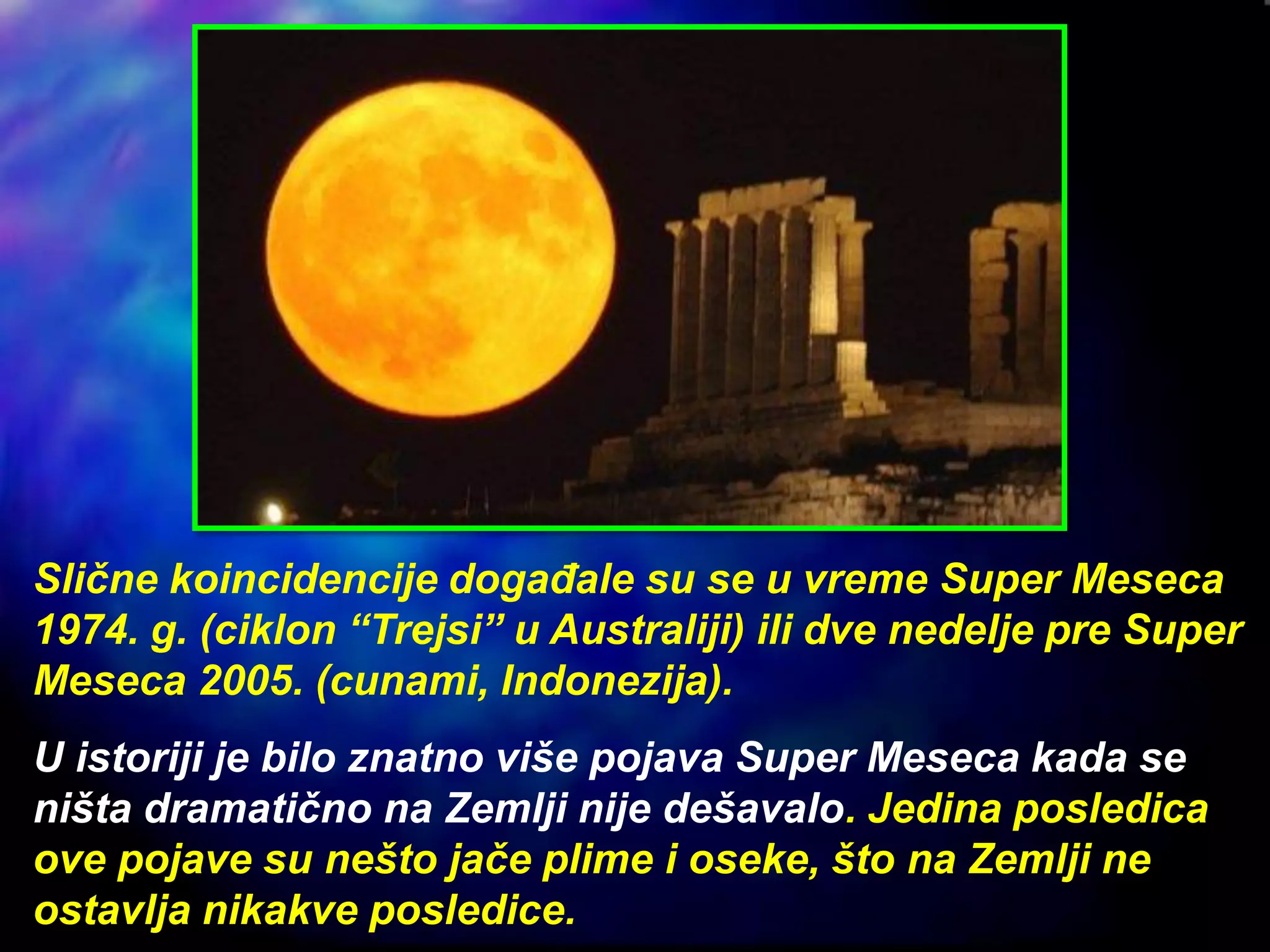 Slične koincidencije događale su se u vreme Super Meseca
1974. g. (ciklon “Trejsi” u Australiji) ili dve nedelje pre Super
Meseca 2005. (cunami, Indonezija).
U istoriji je bilo znatno više pojava Super Meseca kada se
ništa dramatično na Zemlji nije dešavalo. Jedina posledica
ove pojave su nešto jače plime i oseke, što na Zemlji ne
ostavlja nikakve posledice.
 