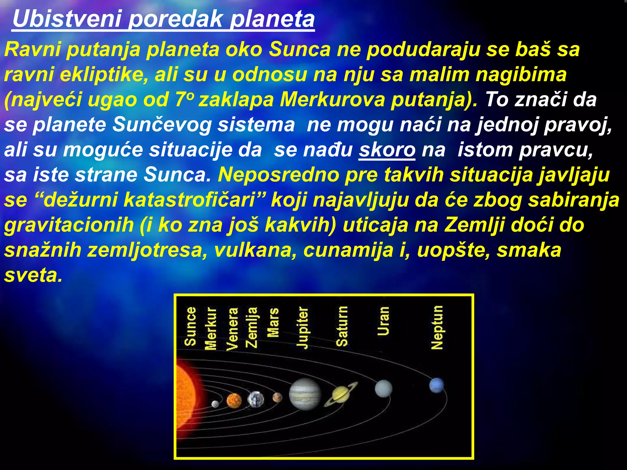 Ubistveni poredak planeta
Ravni putanja planeta oko Sunca ne podudaraju se baš sa
ravni ekliptike, ali su u odnosu na nju sa malim nagibima
(najveći ugao od 7o zaklapa Merkurova putanja). To znači da
se planete Sunčevog sistema ne mogu naći na jednoj pravoj,
ali su moguće situacije da se nađu skoro na istom pravcu,
sa iste strane Sunca. Neposredno pre takvih situacija javljaju
se “dežurni katastrofičari” koji najavljuju da će zbog sabiranja
gravitacionih (i ko zna još kakvih) uticaja na Zemlji doći do
snažnih zemljotresa, vulkana, cunamija i, uopšte, smaka
sveta.
 