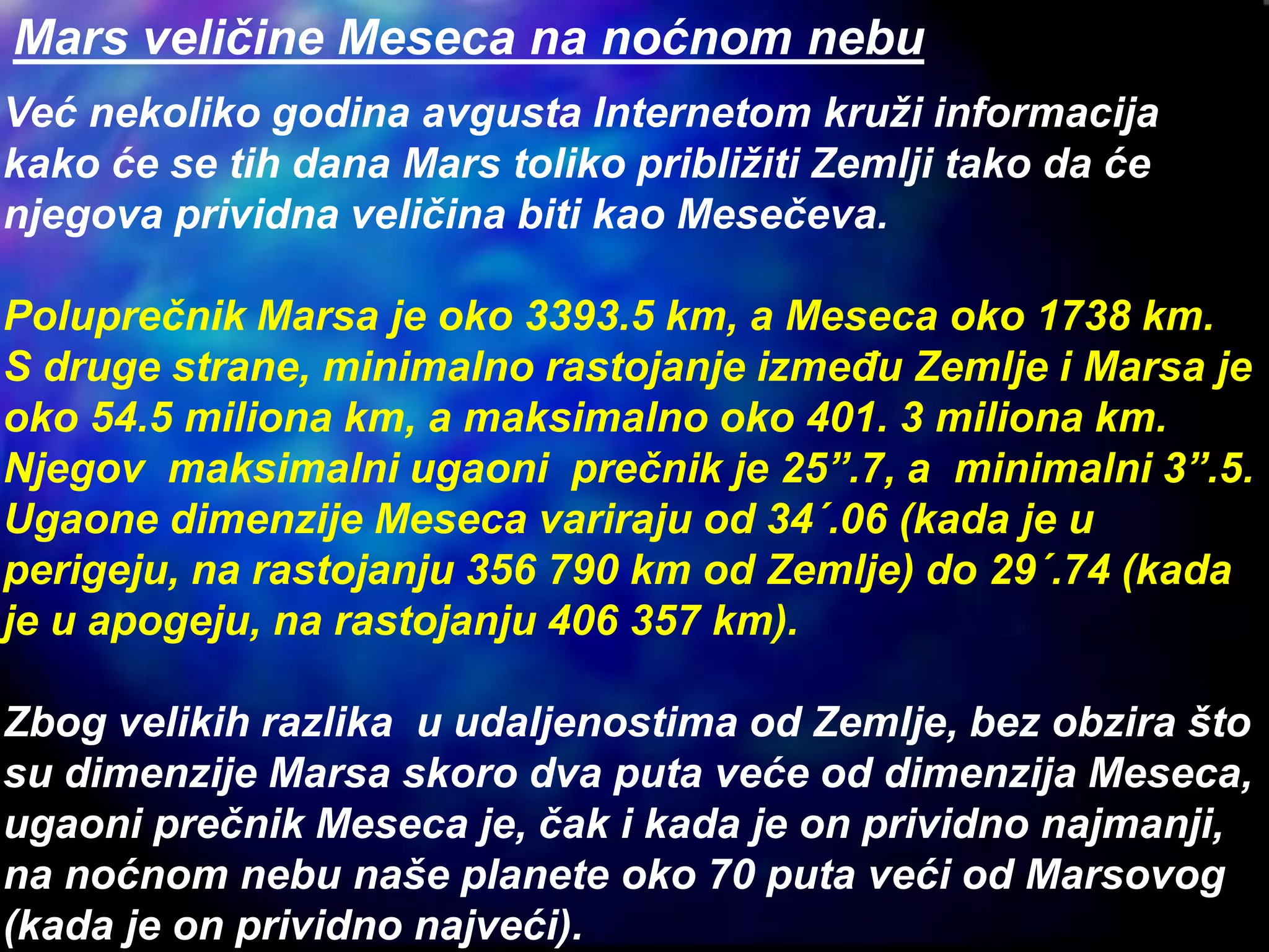Mars veličine Meseca na noćnom nebu
Već nekoliko godina avgusta Internetom kruži informacija
kako će se tih dana Mars toliko približiti Zemlji tako da će
njegova prividna veličina biti kao Mesečeva.
Poluprečnik Marsa je oko 3393.5 km, a Meseca oko 1738 km.
S druge strane, minimalno rastojanje između Zemlje i Marsa je
oko 54.5 miliona km, a maksimalno oko 401. 3 miliona km.
Njegov maksimalni ugaoni prečnik je 25”.7, a minimalni 3”.5.
Ugaone dimenzije Meseca variraju od 34´.06 (kada je u
perigeju, na rastojanju 356 790 km od Zemlje) do 29´.74 (kada
je u apogeju, na rastojanju 406 357 km).
Zbog velikih razlika u udaljenostima od Zemlje, bez obzira što
su dimenzije Marsa skoro dva puta veće od dimenzija Meseca,
ugaoni prečnik Meseca je, čak i kada je on prividno najmanji,
na noćnom nebu naše planete oko 70 puta veći od Marsovog
(kada je on prividno najveći).
 