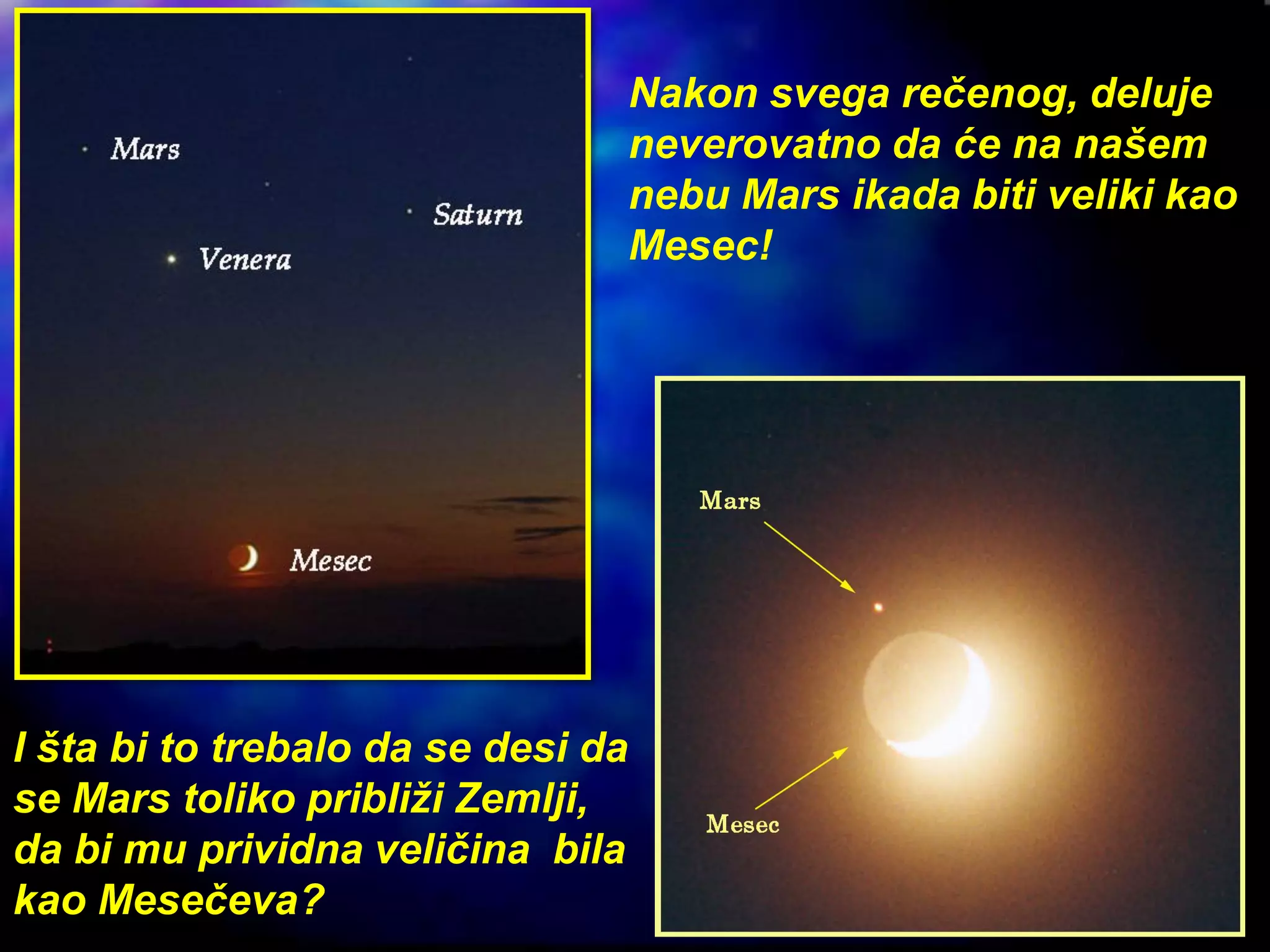 Nakon svega rečenog, deluje
neverovatno da će na našem
nebu Mars ikada biti veliki kao
Mesec!
I šta bi to trebalo da se desi da
se Mars toliko približi Zemlji,
da bi mu prividna veličina bila
kao Mesečeva?
 