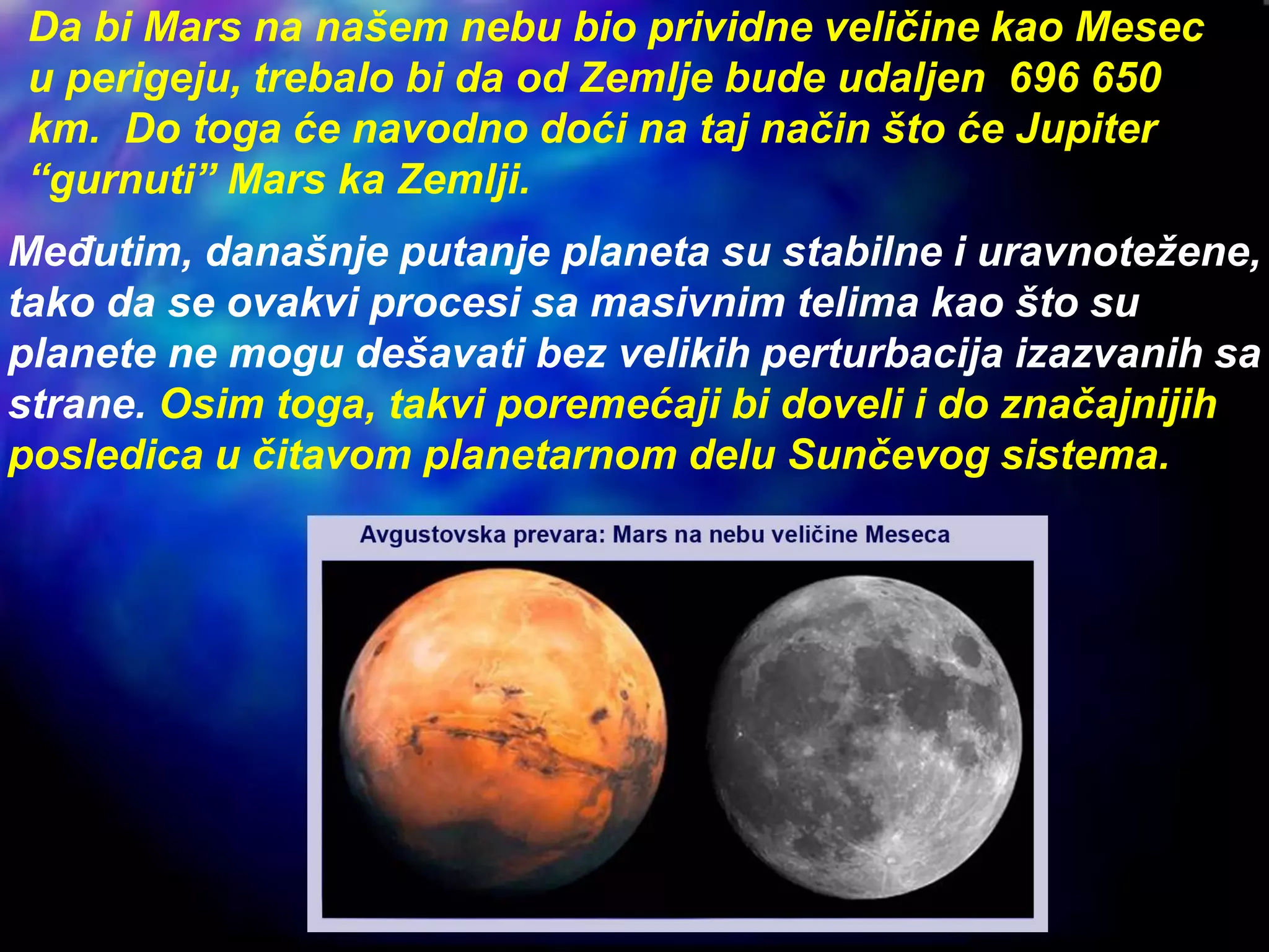 Da bi Mars na našem nebu bio prividne veličine kao Mesec
u perigeju, trebalo bi da od Zemlje bude udaljen 696 650
km. Do toga će navodno doći na taj način što će Jupiter
“gurnuti” Mars ka Zemlji.
Međutim, današnje putanje planeta su stabilne i uravnotežene,
tako da se ovakvi procesi sa masivnim telima kao što su
planete ne mogu dešavati bez velikih perturbacija izazvanih sa
strane. Osim toga, takvi poremećaji bi doveli i do značajnijih
posledica u čitavom planetarnom delu Sunčevog sistema.
 