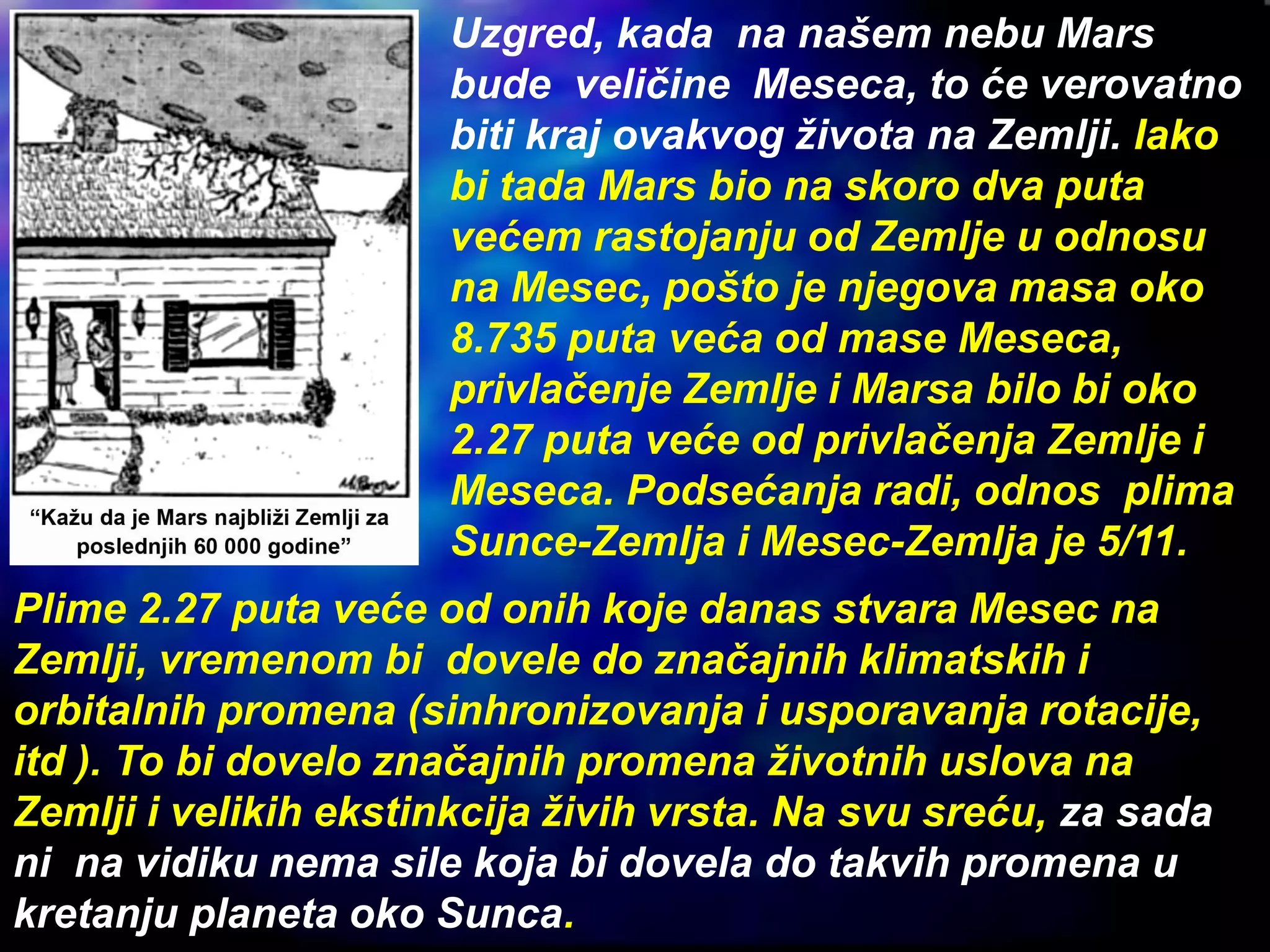 Uzgred, kada na našem nebu Mars
bude veličine Meseca, to će verovatno
biti kraj ovakvog života na Zemlji. Iako
bi tada Mars bio na skoro dva puta
većem rastojanju od Zemlje u odnosu
na Mesec, pošto je njegova masa oko
8.735 puta veća od mase Meseca,
privlačenje Zemlje i Marsa bilo bi oko
2.27 puta veće od privlačenja Zemlje i
Meseca. Podsećanja radi, odnos plima
Sunce-Zemlja i Mesec-Zemlja je 5/11.
Plime 2.27 puta veće od onih koje danas stvara Mesec na
Zemlji, vremenom bi dovele do značajnih klimatskih i
orbitalnih promena (sinhronizovanja i usporavanja rotacije,
itd ). To bi dovelo značajnih promena životnih uslova na
Zemlji i velikih ekstinkcija živih vrsta. Na svu sreću, za sada
ni na vidiku nema sile koja bi dovela do takvih promena u
kretanju planeta oko Sunca.
 
