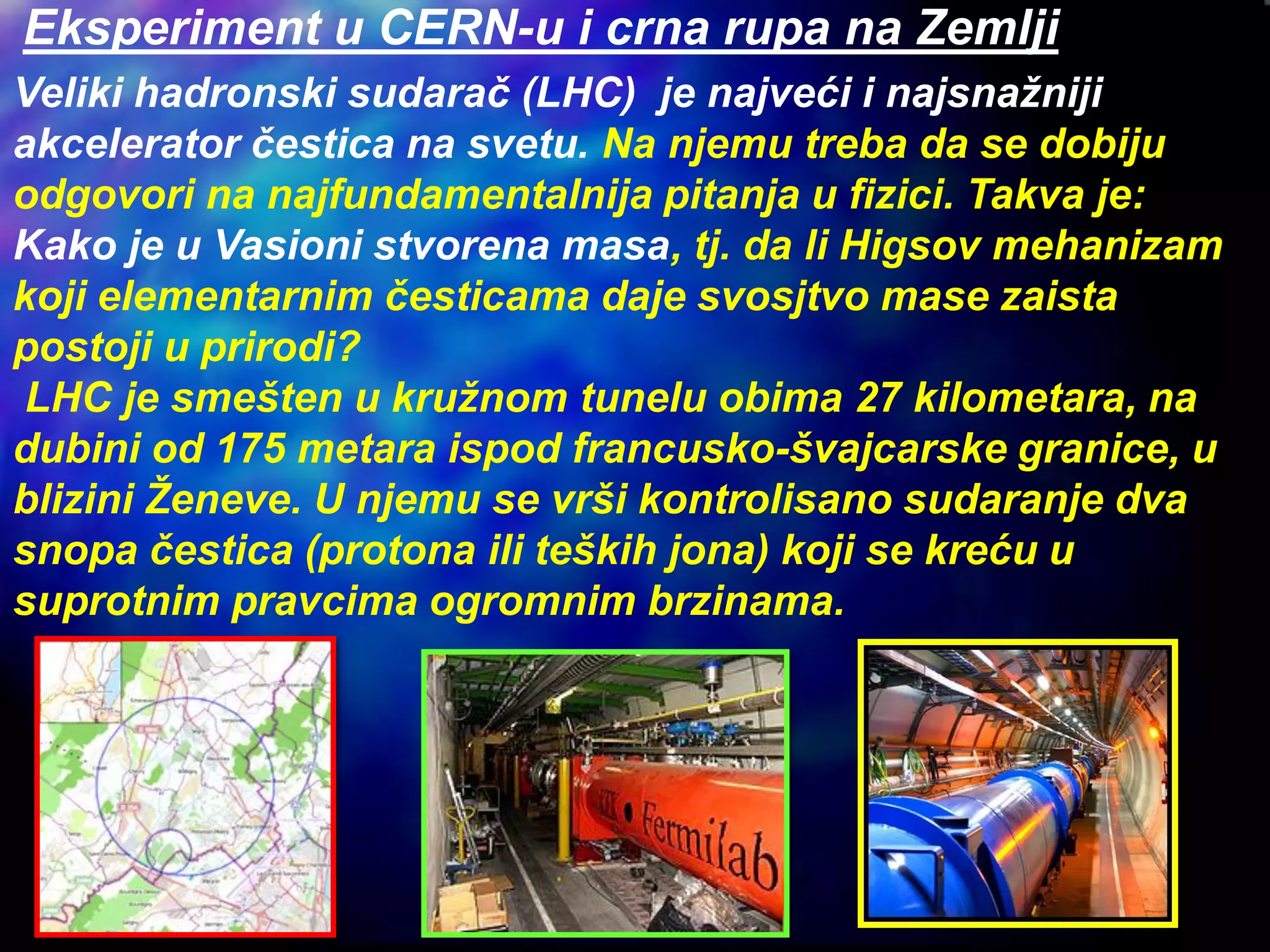 Veliki hadronski sudarač (LHC) je najveći i najsnažniji
akcelerator čestica na svetu. Na njemu treba da se dobiju
odgovori na najfundamentalnija pitanja u fizici. Takva je:
Kako je u Vasioni stvorena masa, tj. da li Higsov mehanizam
koji elementarnim česticama daje svosjtvo mase zaista
postoji u prirodi?
LHC je smešten u kružnom tunelu obima 27 kilometara, na
dubini od 175 metara ispod francusko-švajcarske granice, u
blizini Ženeve. U njemu se vrši kontrolisano sudaranje dva
snopa čestica (protona ili teških jona) koji se kreću u
suprotnim pravcima ogromnim brzinama.
Eksperiment u CERN-u i crna rupa na Zemlji
 