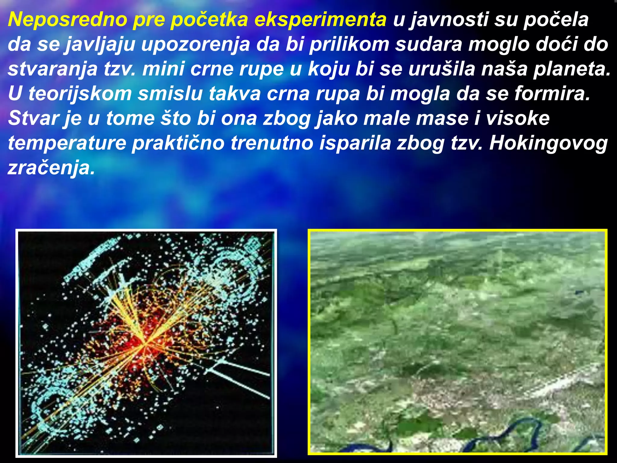 Neposredno pre početka eksperimenta u javnosti su počela
da se javljaju upozorenja da bi prilikom sudara moglo doći do
stvaranja tzv. mini crne rupe u koju bi se urušila naša planeta.
U teorijskom smislu takva crna rupa bi mogla da se formira.
Stvar je u tome što bi ona zbog jako male mase i visoke
temperature praktično trenutno isparila zbog tzv. Hokingovog
zračenja.
 