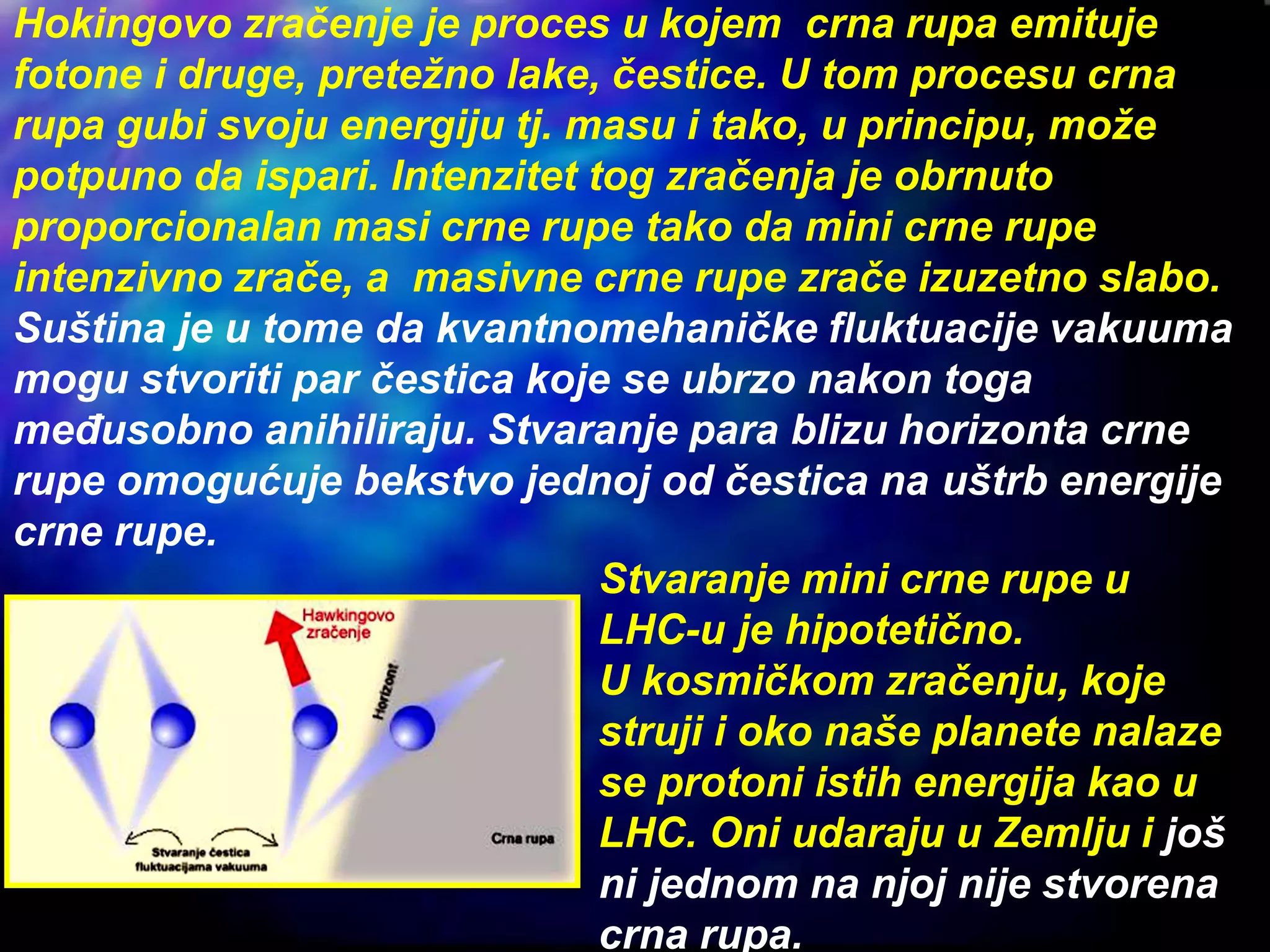 Hokingovo zračenje je proces u kojem crna rupa emituje
fotone i druge, pretežno lake, čestice. U tom procesu crna
rupa gubi svoju energiju tj. masu i tako, u principu, može
potpuno da ispari. Intenzitet tog zračenja je obrnuto
proporcionalan masi crne rupe tako da mini crne rupe
intenzivno zrače, a masivne crne rupe zrače izuzetno slabo.
Suština je u tome da kvantnomehaničke fluktuacije vakuuma
mogu stvoriti par čestica koje se ubrzo nakon toga
međusobno anihiliraju. Stvaranje para blizu horizonta crne
rupe omogućuje bekstvo jednoj od čestica na uštrb energije
crne rupe.
Stvaranje mini crne rupe u
LHC-u je hipotetično.
U kosmičkom zračenju, koje
struji i oko naše planete nalaze
se protoni istih energija kao u
LHC. Oni udaraju u Zemlju i još
ni jednom na njoj nije stvorena
crna rupa.
 