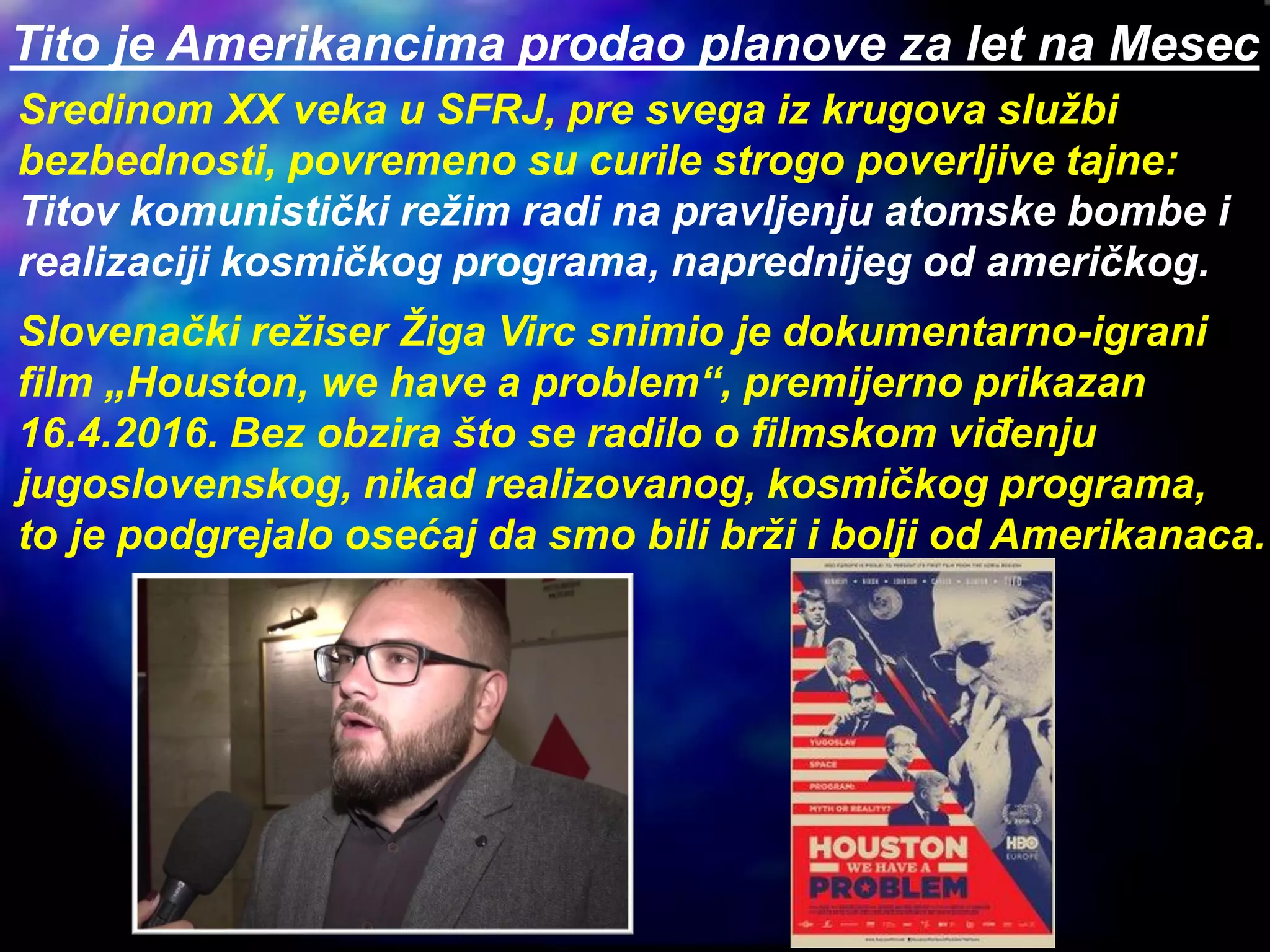Tito je Amerikancima prodao planove za let na Mesec
Sredinom XX veka u SFRJ, pre svega iz krugova službi
bezbednosti, povremeno su curile strogo poverljive tajne:
Titov komunistički režim radi na pravljenju atomske bombe i
realizaciji kosmičkog programa, naprednijeg od američkog.
Slovenački režiser Žiga Virc snimio je dokumentarno-igrani
film „Houston, we have a problem“, premijerno prikazan
16.4.2016. Bez obzira što se radilo o filmskom viđenju
jugoslovenskog, nikad realizovanog, kosmičkog programa,
to je podgrejalo osećaj da smo bili brži i bolji od Amerikanaca.
 