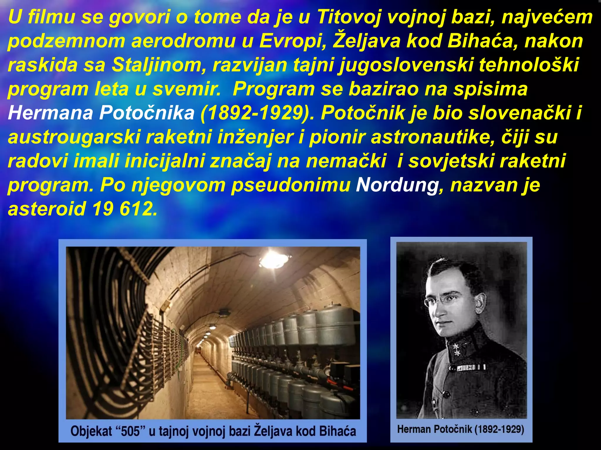 U filmu se govori o tome da je u Titovoj vojnoj bazi, najvećem
podzemnom aerodromu u Evropi, Željava kod Bihaća, nakon
raskida sa Staljinom, razvijan tajni jugoslovenski tehnološki
program leta u svemir. Program se bazirao na spisima
Hermana Potočnika (1892-1929). Potočnik je bio slovenački i
austrougarski raketni inženjer i pionir astronautike, čiji su
radovi imali inicijalni značaj na nemački i sovjetski raketni
program. Po njegovom pseudonimu Nordung, nazvan je
asteroid 19 612.
 