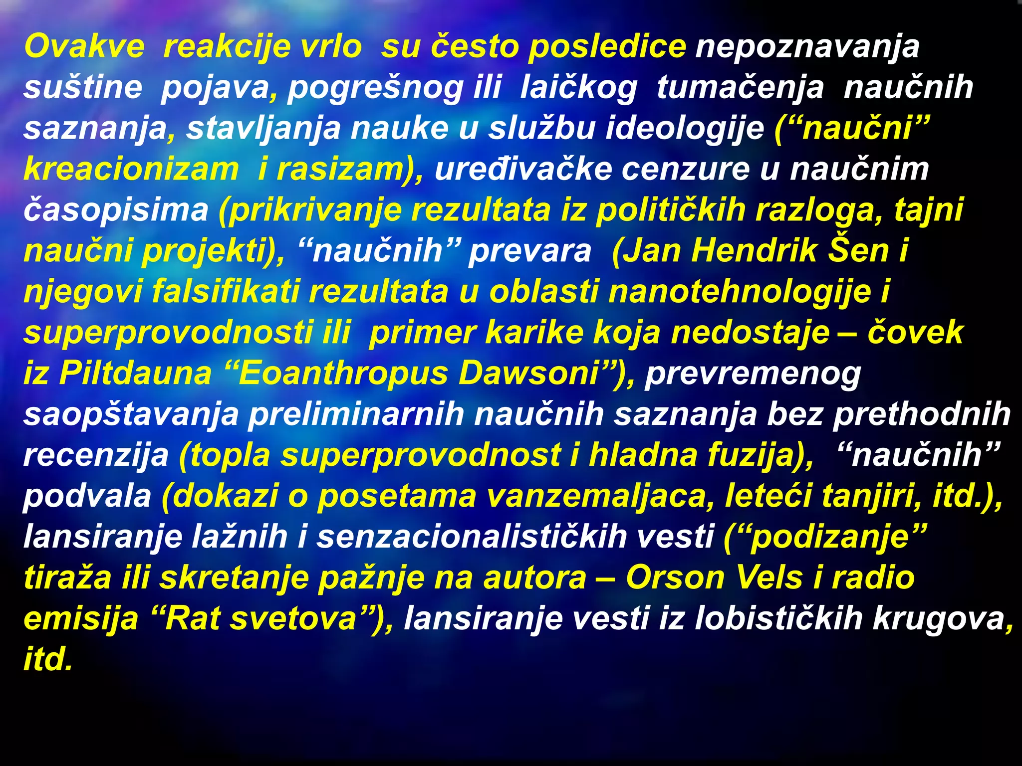 Ovakve reakcije vrlo su često posledice nepoznavanja
suštine pojava, pogrešnog ili laičkog tumačenja naučnih
saznanja, stavljanja nauke u službu ideologije (“naučni”
kreacionizam i rasizam), uređivačke cenzure u naučnim
časopisima (prikrivanje rezultata iz političkih razloga, tajni
naučni projekti), “naučnih” prevara (Jan Hendrik Šen i
njegovi falsifikati rezultata u oblasti nanotehnologije i
superprovodnosti ili primer karike koja nedostaje – čovek
iz Piltdauna “Eoanthropus Dawsoni”), prevremenog
saopštavanja preliminarnih naučnih saznanja bez prethodnih
recenzija (topla superprovodnost i hladna fuzija), “naučnih”
podvala (dokazi o posetama vanzemaljaca, leteći tanjiri, itd.),
lansiranje lažnih i senzacionalističkih vesti (“podizanje”
tiraža ili skretanje pažnje na autora – Orson Vels i radio
emisija “Rat svetova”), lansiranje vesti iz lobističkih krugova,
itd.
 