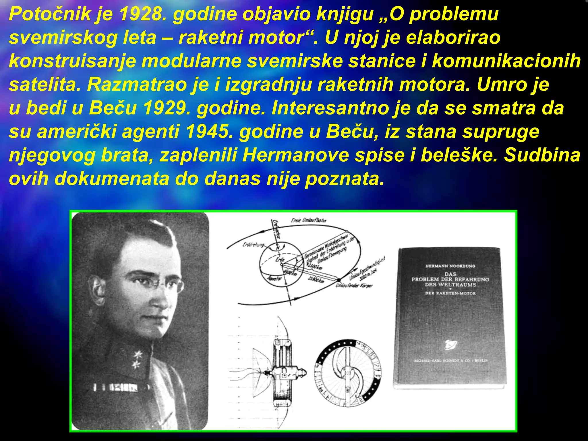 Potočnik je 1928. godine objavio knjigu „O problemu
svemirskog leta – raketni motor“. U njoj je elaborirao
konstruisanje modularne svemirske stanice i komunikacionih
satelita. Razmatrao je i izgradnju raketnih motora. Umro je
u bedi u Beču 1929. godine. Interesantno je da se smatra da
su američki agenti 1945. godine u Beču, iz stana supruge
njegovog brata, zaplenili Hermanove spise i beleške. Sudbina
ovih dokumenata do danas nije poznata.
 