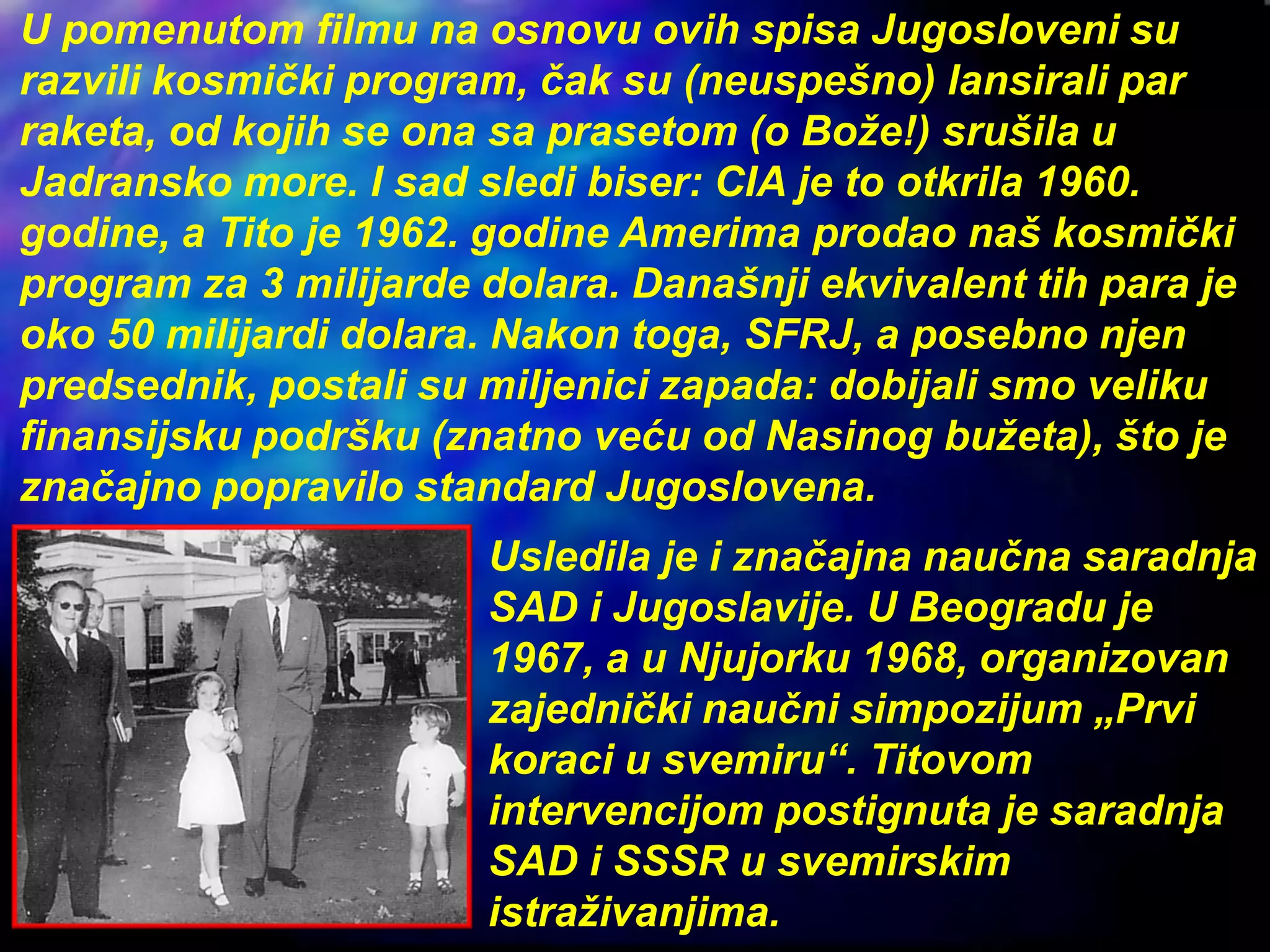 U pomenutom filmu na osnovu ovih spisa Jugosloveni su
razvili kosmički program, čak su (neuspešno) lansirali par
raketa, od kojih se ona sa prasetom (o Bože!) srušila u
Jadransko more. I sad sledi biser: CIA je to otkrila 1960.
godine, a Tito je 1962. godine Amerima prodao naš kosmički
program za 3 milijarde dolara. Današnji ekvivalent tih para je
oko 50 milijardi dolara. Nakon toga, SFRJ, a posebno njen
predsednik, postali su miljenici zapada: dobijali smo veliku
finansijsku podršku (znatno veću od Nasinog bužeta), što je
značajno popravilo standard Jugoslovena.
Usledila je i značajna naučna saradnja
SAD i Jugoslavije. U Beogradu je
1967, a u Njujorku 1968, organizovan
zajednički naučni simpozijum „Prvi
koraci u svemiru“. Titovom
intervencijom postignuta je saradnja
SAD i SSSR u svemirskim
istraživanjima.
 
