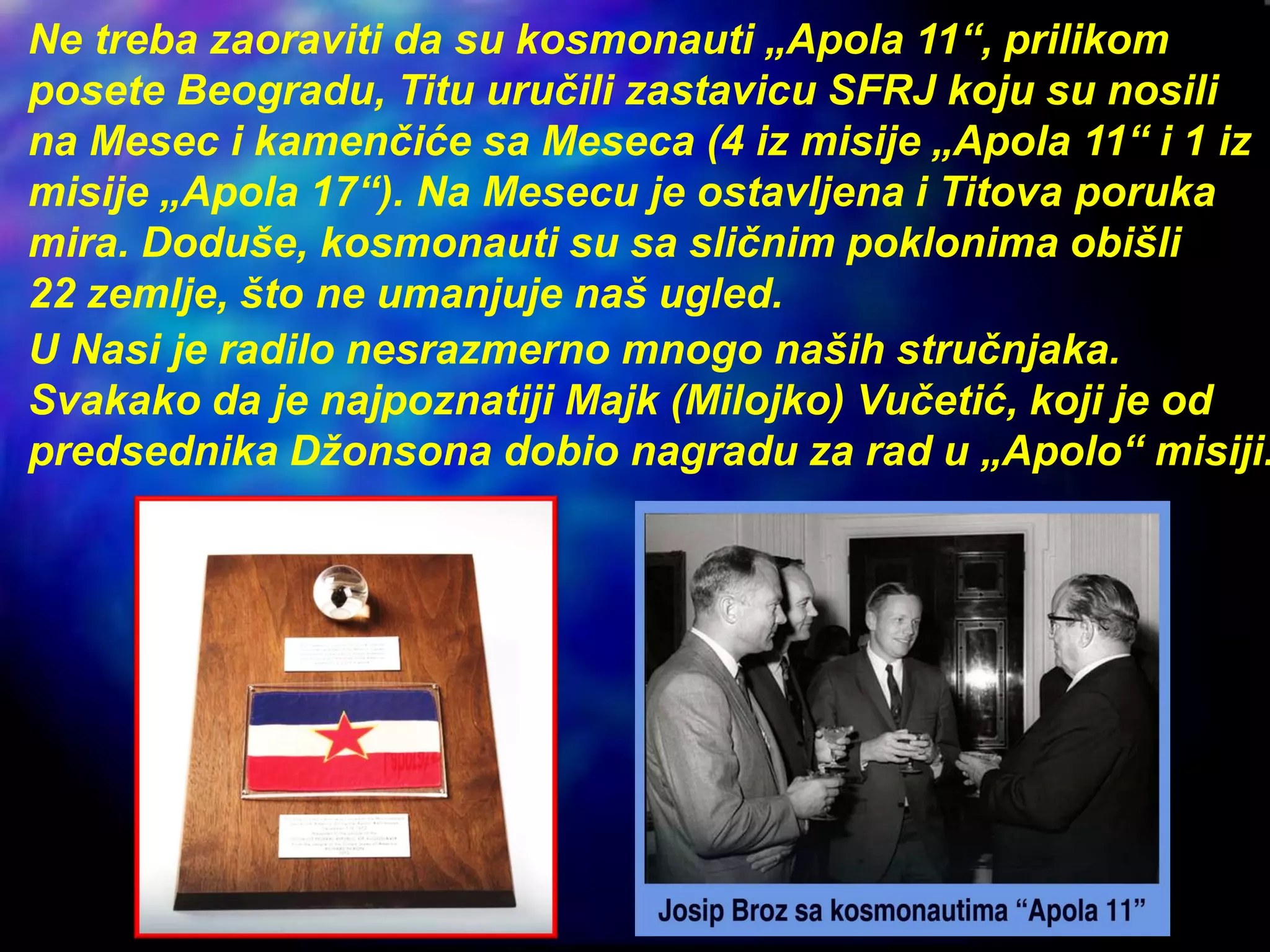 Ne treba zaoraviti da su kosmonauti „Apola 11“, prilikom
posete Beogradu, Titu uručili zastavicu SFRJ koju su nosili
na Mesec i kamenčiće sa Meseca (4 iz misije „Apola 11“ i 1 iz
misije „Apola 17“). Na Mesecu je ostavljena i Titova poruka
mira. Doduše, kosmonauti su sa sličnim poklonima obišli
22 zemlje, što ne umanjuje naš ugled.
U Nasi je radilo nesrazmerno mnogo naših stručnjaka.
Svakako da je najpoznatiji Majk (Milojko) Vučetić, koji je od
predsednika Džonsona dobio nagradu za rad u „Apolo“ misiji.
 