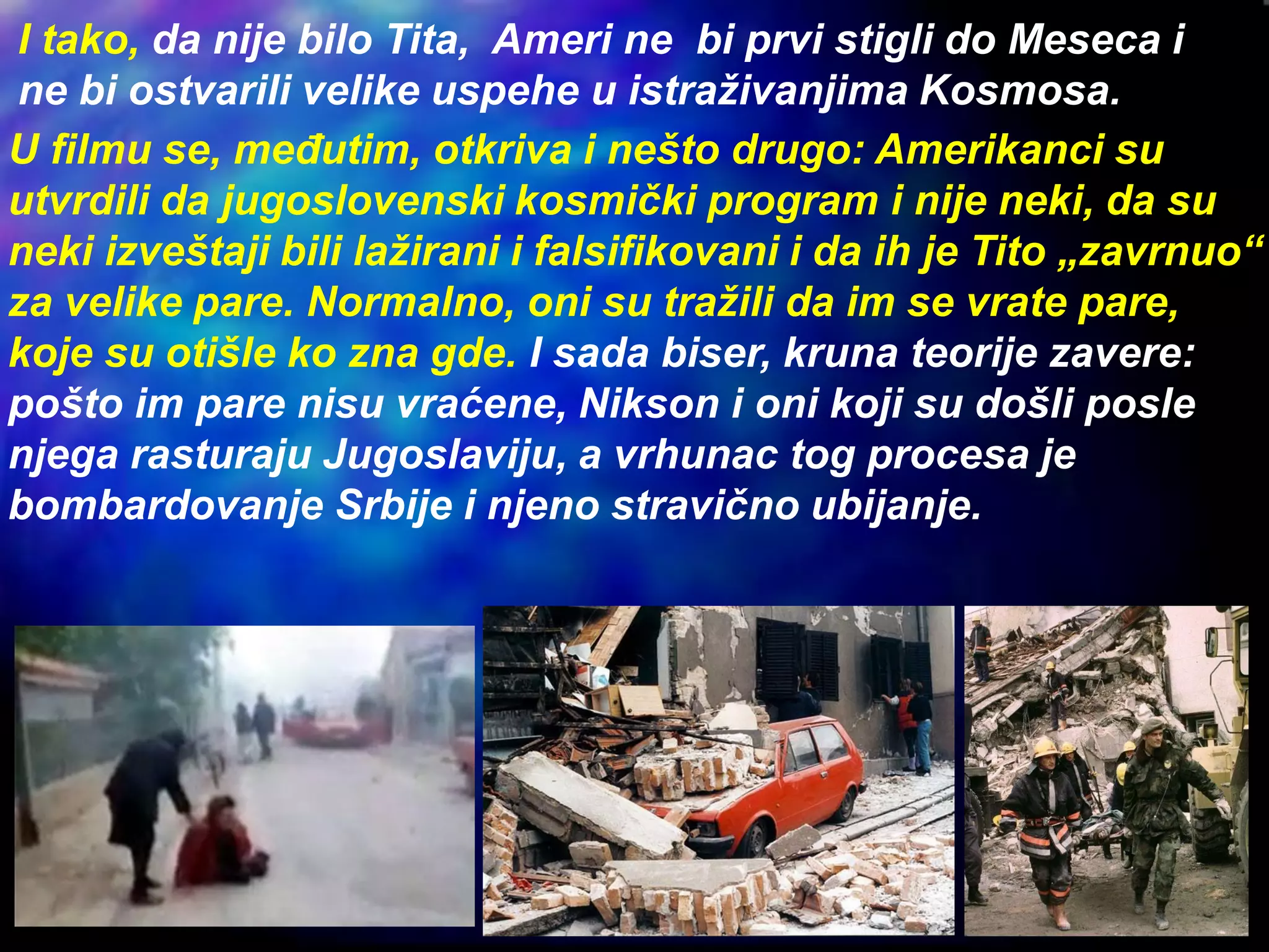 I tako, da nije bilo Tita, Ameri ne bi prvi stigli do Meseca i
ne bi ostvarili velike uspehe u istraživanjima Kosmosa.
U filmu se, međutim, otkriva i nešto drugo: Amerikanci su
utvrdili da jugoslovenski kosmički program i nije neki, da su
neki izveštaji bili lažirani i falsifikovani i da ih je Tito „zavrnuo“
za velike pare. Normalno, oni su tražili da im se vrate pare,
koje su otišle ko zna gde. I sada biser, kruna teorije zavere:
pošto im pare nisu vraćene, Nikson i oni koji su došli posle
njega rasturaju Jugoslaviju, a vrhunac tog procesa je
bombardovanje Srbije i njeno stravično ubijanje.
 