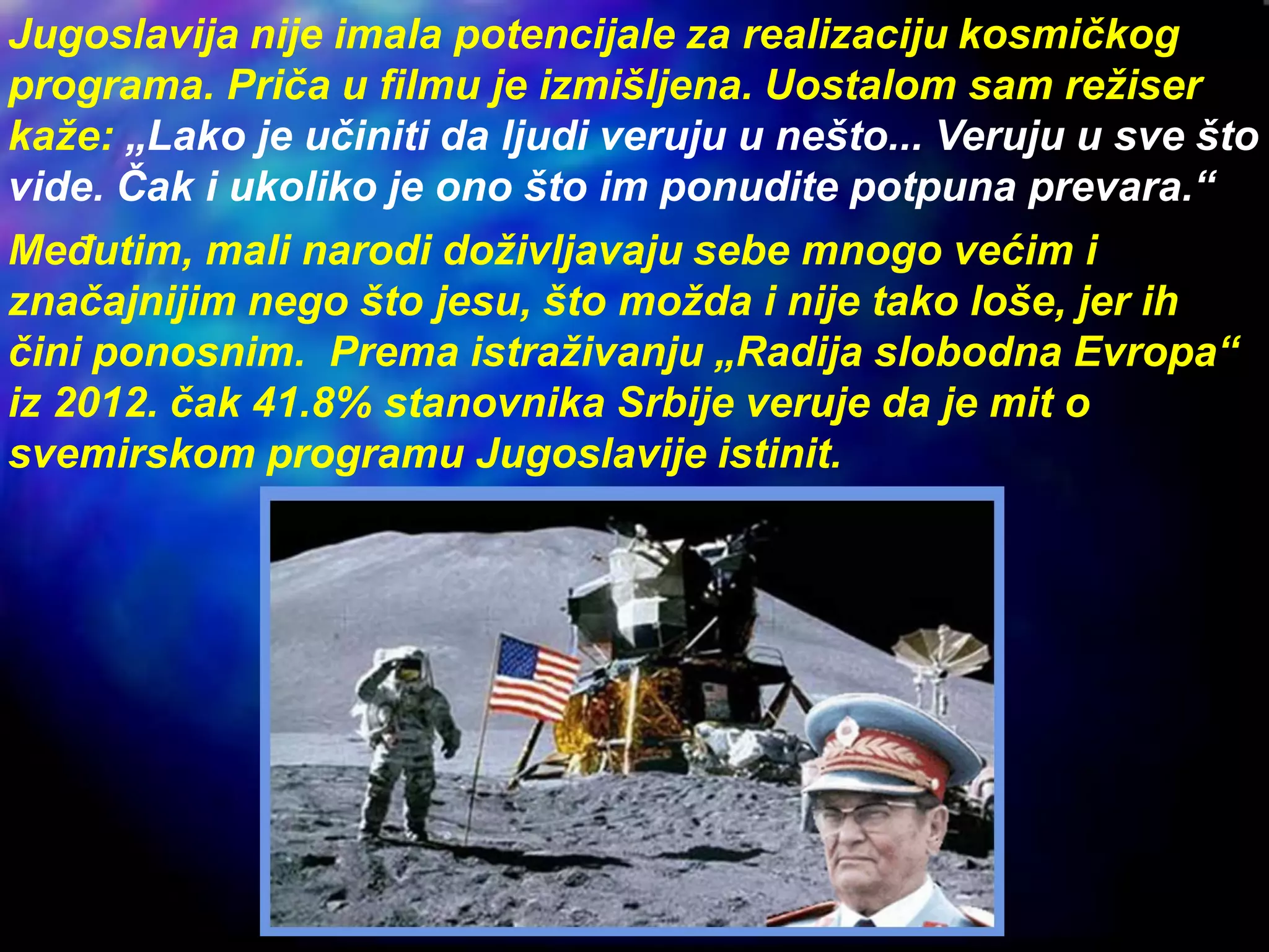 Jugoslavija nije imala potencijale za realizaciju kosmičkog
programa. Priča u filmu je izmišljena. Uostalom sam režiser
kaže: „Lako je učiniti da ljudi veruju u nešto... Veruju u sve što
vide. Čak i ukoliko je ono što im ponudite potpuna prevara.“
Međutim, mali narodi doživljavaju sebe mnogo većim i
značajnijim nego što jesu, što možda i nije tako loše, jer ih
čini ponosnim. Prema istraživanju „Radija slobodna Evropa“
iz 2012. čak 41.8% stanovnika Srbije veruje da je mit o
svemirskom programu Jugoslavije istinit.
 