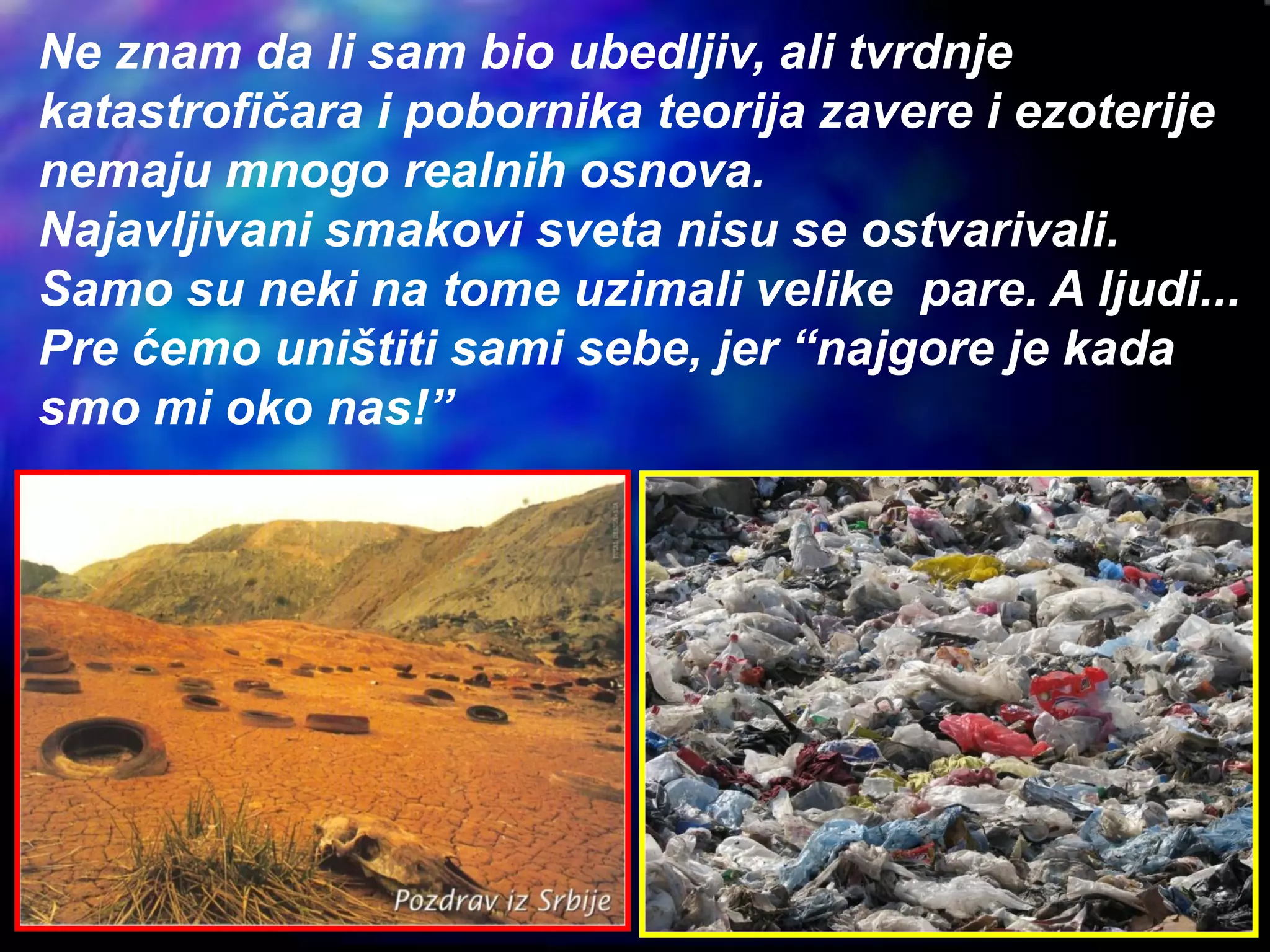 Ne znam da li sam bio ubedljiv, ali tvrdnje
katastrofičara i pobornika teorija zavere i ezoterije
nemaju mnogo realnih osnova.
Najavljivani smakovi sveta nisu se ostvarivali.
Samo su neki na tome uzimali velike pare. A ljudi...
Pre ćemo uništiti sami sebe, jer “najgore je kada
smo mi oko nas!”
 