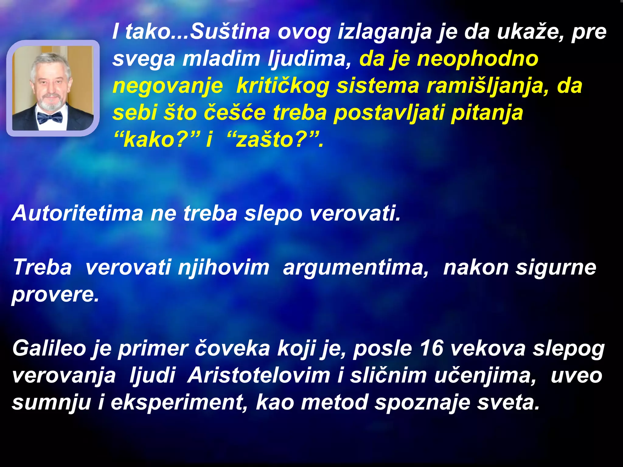 Autoritetima ne treba slepo verovati.
Treba verovati njihovim argumentima, nakon sigurne
provere.
Galileo je primer čoveka koji je, posle 16 vekova slepog
verovanja ljudi Aristotelovim i sličnim učenjima, uveo
sumnju i eksperiment, kao metod spoznaje sveta.
I tako...Suština ovog izlaganja je da ukaže, pre
svega mladim ljudima, da je neophodno
negovanje kritičkog sistema ramišljanja, da
sebi što češće treba postavljati pitanja
“kako?” i “zašto?”.
 