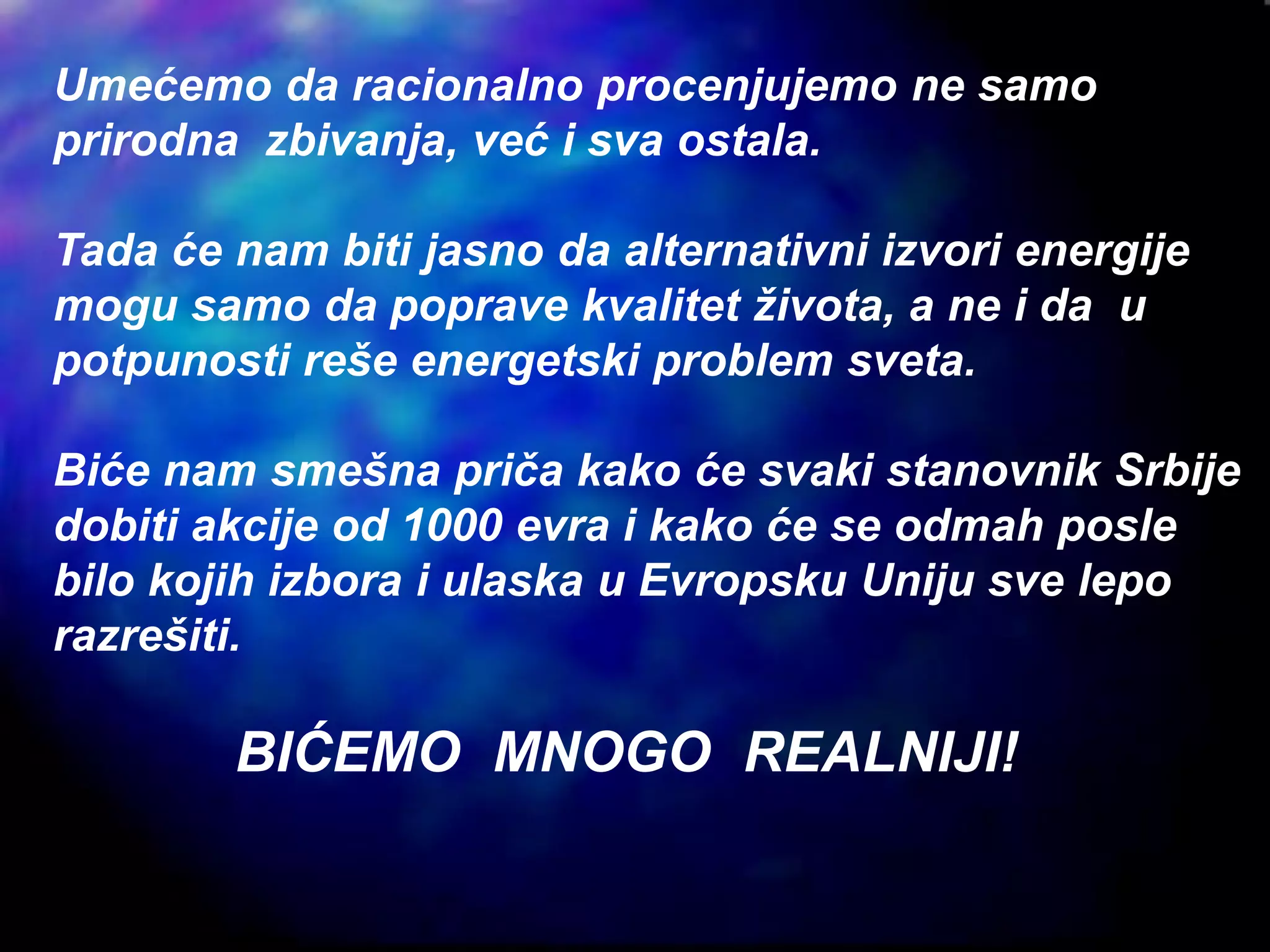 Umećemo da racionalno procenjujemo ne samo
prirodna zbivanja, već i sva ostala.
Tada će nam biti jasno da alternativni izvori energije
mogu samo da poprave kvalitet života, a ne i da u
potpunosti reše energetski problem sveta.
Biće nam smešna priča kako će svaki stanovnik Srbije
dobiti akcije od 1000 evra i kako će se odmah posle
bilo kojih izbora i ulaska u Evropsku Uniju sve lepo
razrešiti.
BIĆEMO MNOGO REALNIJI!
 