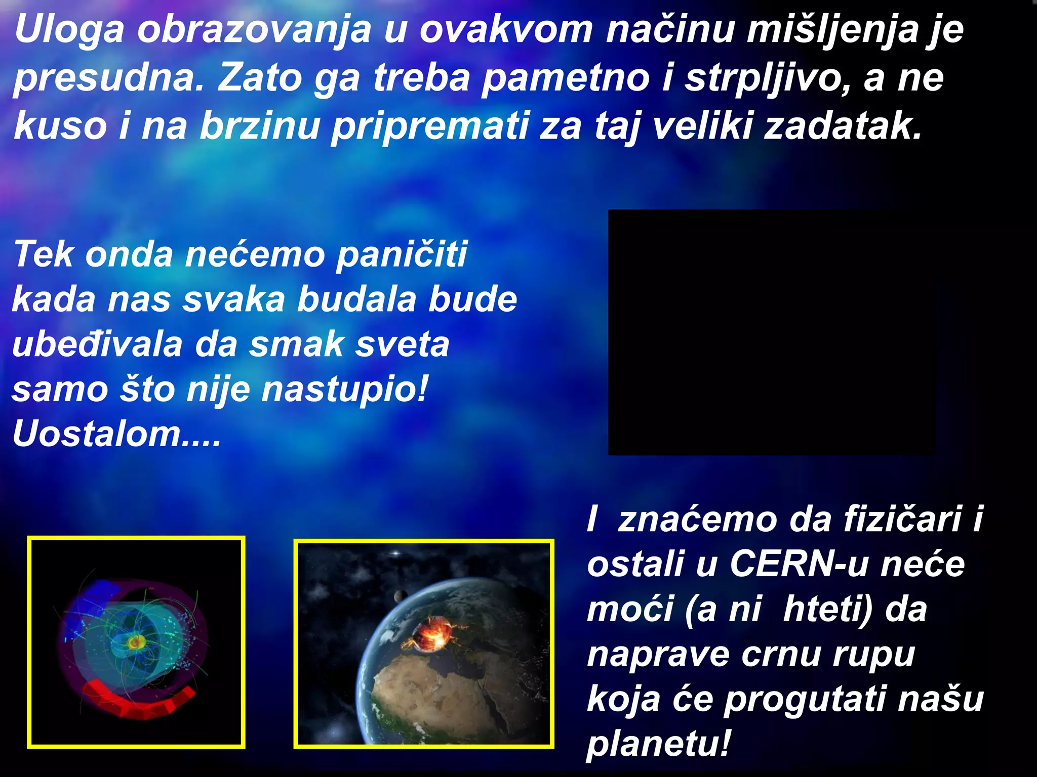 Tek onda nećemo paničiti
kada nas svaka budala bude
ubeđivala da smak sveta
samo što nije nastupio!
Uostalom....
I znaćemo da fizičari i
ostali u CERN-u neće
moći (a ni hteti) da
naprave crnu rupu
koja će progutati našu
planetu!
Uloga obrazovanja u ovakvom načinu mišljenja je
presudna. Zato ga treba pametno i strpljivo, a ne
kuso i na brzinu pripremati za taj veliki zadatak.
 