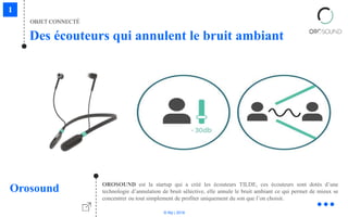 © Niji | 2018
OBJET CONNECTÉ
Des écouteurs qui annulent le bruit ambiant
Orosound OROSOUND est la startup qui a créé les écouteurs TILDE, ces écouteurs sont dotés d’une
technologie d’annulation de bruit sélective, elle annule le bruit ambiant ce qui permet de mieux se
concentrer ou tout simplement de profiter uniquement du son que l’on choisit.
 