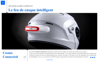 © Niji | 2018
Le feu de casque intelligent
SÉCURITÉ & OBJET CONNECTÉ
Cosmo
Connected
La société Cosmo Connected a présenté au salon un feu à placer à l’arrière du casque d’un cycliste.
Ce feu est doté de plusieurs caractéristiques très intéressantes. Le feu peut détecter le ralentissement du cycliste pour
s’allumer comme les feux de ralentissement des voitures. De plus, le feu peut servir de clignotant soit contrôlé par
un Smartphone, soit en se servant d’un GPS lorsque le parcours du cycliste à été enregistré à l’avance.
 