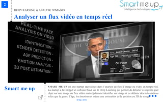 © Niji | 2018
DEEP LEARNING & ANALYSE D’IMAGES
Analyser un flux vidéo en temps réel
Smart me up SMART ME UP est une startup spécialisée dans l’analyse de flux d’image ou vidéo en temps réel.
La startup a développé un software basé sur le Deep Learning qui permet de détecter n’importe quel
objet sur une image ou flux vidéo mais également identifier un visage et en déduire des informations
telles que le genre, l’âge, les émotions et même une estimation de la position en 3D du visage.
 