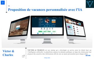 © Niji | 2018
IA
Proposition de vacances personnalisée avec l’IA
Victor &
Charles
VICTOR & CHARLES est une startup qui a développé un service pour les hôtels basé sur
l’intelligence artificielle. La plateforme analyse les données publiques en ligne des clients pour leur
proposer des conseils et des informations afin de crée un séjour personnalisé pour chaque client.
 
