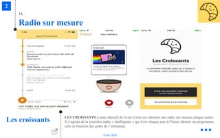 © Niji | 2018
Radio sur mesure
IA
Les croissants LES CROISSANTS à pour objectif de livrer à tous ses abonnés une radio sur mesure chaque matin.
Il s’agirait de la première radio « intelligente » qui livre chaque jour à l’heure désirée un programme
crée en fonction des goûts de l’utilisateur.
 