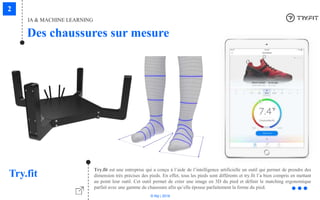 © Niji | 2018
IA & MACHINE LEARNING
Des chaussures sur mesure
Try.fit
Try.fit est une entreprise qui a conçu à l’aide de l’intelligence artificielle un outil qui permet de prendre des
dimension très précises des pieds. En effet, tous les pieds sont différents et try.fit l’a bien compris en mettant
au point leur outil. Cet outil permet de créer une image en 3D du pied et définir le matching ergonomique
parfait avec une gamme de chaussure afin qu’elle épouse parfaitement la forme du pied.
 
