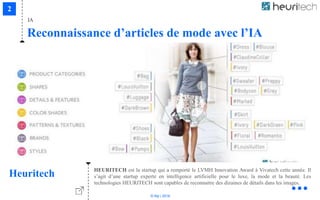 © Niji | 2018
IA
Reconnaissance d’articles de mode avec l’IA
Heuritech HEURITECH est la startup qui a remporté le LVMH Innovation Award à Vivatech cette année. Il
s’agit d’une startup experte en intelligence artificielle pour le luxe, la mode et la beauté. Les
technologies HEURITECH sont capables de reconnaitre des dizaines de détails dans les images.
 