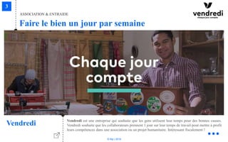 © Niji | 2018
Faire le bien un jour par semaine
ASSOCIATION & ENTRAIDE
Vendredi Vendredi est une entreprise qui souhaite que les gens utilisent leur temps pour des bonnes causes.
Vendredi souhaite que les collaborateurs prennent 1 jour sur leur temps de travail pour mettre à profit
leurs compétences dans une association ou un projet humanitaire. Intéressant fiscalement !
 