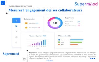 © Niji | 2018
UNE PLATEFORME SOFTWARE
Mesurer l’engagement des ses collaborateurs
Supermood Supermood est une entreprise qui permet de mesure l’engagement des employés dans une entreprise
à travers des questionnaires dématérialisés. Ces questionnaires permettent de faire ressortir des
signaux des employés afin de prendre les mesure nécessaires par la suite. La startup a déjà conquis
un tiers des membres du CAC 40.
 